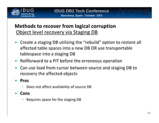 Click to edit Master title style

Methods to recover from logical corruption
Object level recovery via Staging DB
• Create a staging DB utilizing the “rebuild” option to restore all
affected table spaces into a new DB OR use transportable
tablespace into a staging DB
• Rollforward to a PIT before the erroneous operation
• Can use load from cursor between source and staging DB to
recovery the affected objects
• Pros
• Does not affect availability of source DB

• Cons
• Requires space for the staging DB

54

 