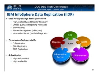 Click to edit Master title style

IBM InfoSphere Data Replication (IIDR)
• Used for any change data capture need
•
•
•
•
•

High Availability and Disaster Recovery
Offload query and reporting workloads
Warehousing
Master data systems (MDM, etc)
Information Server (for DataStage, etc)

• Three technologies available
• Q Replication
• SQL Replication
• CDC Replication
• Q Replication
• High performance
• High availability

DB2
Cognos

Information
Server

IDRR

MDM

Warehouse

59

 