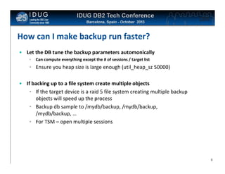 Click to edit Master title style

How can I make backup run faster?
• Let the DB tune the backup parameters automonically
•

Can compute everything except the # of sessions / target list

• Ensure you heap size is large enough (util_heap_sz 50000)
• If backing up to a file system create multiple objects
• If the target device is a raid 5 file system creating multiple backup
objects will speed up the process
• Backup db sample to /mydb/backup, /mydb/backup,
/mydb/backup, …
• For TSM – open multiple sessions

6

 