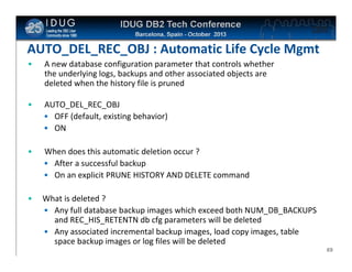 Click to edit Master title style

AUTO_DEL_REC_OBJ : Automatic Life Cycle Mgmt
•

A new database configuration parameter that controls whether
the underlying logs, backups and other associated objects are
deleted when the history file is pruned

•

AUTO_DEL_REC_OBJ
• OFF (default, existing behavior)
• ON

•

When does this automatic deletion occur ?
• After a successful backup
• On an explicit PRUNE HISTORY AND DELETE command

•

What is deleted ?
• Any full database backup images which exceed both NUM_DB_BACKUPS
and REC_HIS_RETENTN db cfg parameters will be deleted
• Any associated incremental backup images, load copy images, table
space backup images or log files will be deleted
69

 