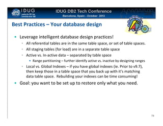 Click to edit Master title style

Best Practices – Your database design
• Leverage intelligent database design practices!
• All referential tables are in the same table space, or set of table spaces.
• All staging tables (for load) are in a separate table space
• Active vs. In-active data – separated by table space
• Range partitioning – further identify active vs. inactive by designing ranges

• Local vs. Global Indexes – if you have global indexes (ie. Prior to v9.7),
then keep those in a table space that you back up with it’s matching
data table space. Rebuilding your indexes can be time consuming!

• Goal: you want to be set up to restore only what you need.

70

 