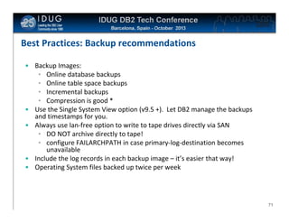 Click to edit Master title style

Best Practices: Backup recommendations
• Backup Images:
• Online database backups
• Online table space backups
• Incremental backups
• Compression is good *
• Use the Single System View option (v9.5 +). Let DB2 manage the backups
and timestamps for you.
• Always use lan-free option to write to tape drives directly via SAN
• DO NOT archive directly to tape!
• configure FAILARCHPATH in case primary-log-destination becomes
unavailable
• Include the log records in each backup image – it’s easier that way!
• Operating System files backed up twice per week

71

 