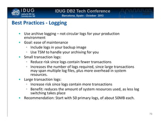 Click to edit Master title style

Best Practices - Logging
• Use archive logging – not circular logs for your production
environment
• Goal: ease of maintenance
• Include logs in your backup image
• Use TSM to handle your archiving for you
• Small transaction logs:
• Reduce risk since logs contain fewer transactions
• Increases the number of logs required, since large transactions
may span multiple log files, plus more overhead in system
resources.
• Large transaction logs:
• Increase risk since logs contain more transactions
• Benefit: reduces the amount of system resources used, as less log
switching takes place
• Recommendation: Start with 50 primary logs, of about 50MB each.

73

 