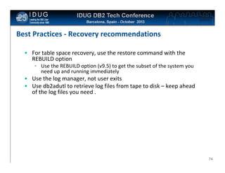 Click to edit Master title style

Best Practices - Recovery recommendations
• For table space recovery, use the restore command with the
REBUILD option
• Use the REBUILD option (v9.5) to get the subset of the system you
need up and running immediately

• Use the log manager, not user exits
• Use db2adutl to retrieve log files from tape to disk – keep ahead
of the log files you need .

74

 