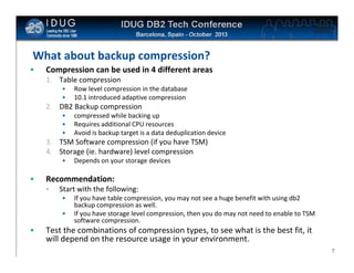 Click to edit Master title style

What about backup compression?
•

Compression can be used in 4 different areas
1. Table compression
•
•

Row level compression in the database
10.1 introduced adaptive compression

2. DB2 Backup compression
•
•
•

compressed while backing up
Requires additional CPU resources
Avoid is backup target is a data deduplication device

3. TSM Software compression (if you have TSM)
4. Storage (ie. hardware) level compression
•

•

Recommendation:
•

Start with the following:
•
•

•

Depends on your storage devices

If you have table compression, you may not see a huge benefit with using db2
backup compression as well.
If you have storage level compression, then you do may not need to enable to TSM
software compression.

Test the combinations of compression types, to see what is the best fit, it
will depend on the resource usage in your environment.
7

 