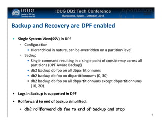 Click to edit Master title style

Backup and Recovery are DPF enabled
• Single System View(SSV) in DPF
• Configuration
• Hierarchical in nature, can be overridden on a partition level
• Backup
• Single command resulting in a single point of consistency across all
partitions (DPF Aware Backup)
• db2 backup db foo on all dbpartitionnums
• db2 backup db foo on dbpartitionnums (0, 30)
• db2 backup db foo on all dbpartitionnums except dbpartitionnums
(10, 20)
• Logs in Backup is supported in DPF
• Rollforward to end of backup simplified:
• db2 rollforward db foo to end of backup and stop
8

 