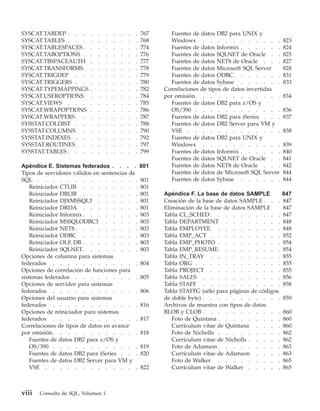 SYSCAT.TABDEP . . .        .   .    .   .   .   .   .   767     Fuentes de datos DB2 para UNIX y
SYSCAT.TABLES . . .        .   .    .   .   .   .   .   768     Windows . . . . . . . . . . .              823
SYSCAT.TABLESPACES .       .   .    .   .   .   .   .   774     Fuentes de datos Informix . . . . . .      824
SYSCAT.TABOPTIONS .        .   .    .   .   .   .   .   776     Fuentes de datos SQLNET de Oracle . .      825
SYSCAT.TBSPACEAUTH         .   .    .   .   .   .   .   777     Fuentes de datos NET8 de Oracle . . .      827
SYSCAT.TRANSFORMS.         .   .    .   .   .   .   .   778     Fuentes de datos Microsoft SQL Server      828
SYSCAT.TRIGDEP . .         .   .    .   .   .   .   .   779     Fuentes de datos ODBC. . . . . . .         831
SYSCAT.TRIGGERS . .        .   .    .   .   .   .   .   780     Fuentes de datos Sybase . . . . . .        833
SYSCAT.TYPEMAPPINGS        .   .    .   .   .   .   .   782   Correlaciones de tipos de datos invertidas
SYSCAT.USEROPTIONS         .   .    .   .   .   .   .   784   por omisión. . . . . . . . . . . .           834
SYSCAT.VIEWS . . .         .   .    .   .   .   .   .   785     Fuentes de datos DB2 para z/OS y
SYSCAT.WRAPOPTIONS         .   .    .   .   .   .   .   786     OS/390 . . . . . . . . . . . .             836
SYSCAT.WRAPPERS . .        .   .    .   .   .   .   .   787     Fuentes de datos DB2 para iSeries . . .    837
SYSSTAT.COLDIST . .        .   .    .   .   .   .   .   788     Fuentes de datos DB2 Server para VM y
SYSSTAT.COLUMNS. .         .   .    .   .   .   .   .   790     VSE . . . . . . . . . . . . .              838
SYSSTAT.INDEXES . .        .   .    .   .   .   .   .   792     Fuentes de datos DB2 para UNIX y
SYSSTAT.ROUTINES . .       .   .    .   .   .   .   .   797     Windows . . . . . . . . . . .              839
SYSSTAT.TABLES . . .       .   .    .   .   .   .   .   799     Fuentes de datos Informix . . . . . .      840
                                                                Fuentes de datos SQLNET de Oracle . .      841
Apéndice E. Sistemas federados . . . .                  801     Fuentes de datos NET8 de Oracle . . .      842
Tipos de servidores válidos en sentencias de                    Fuentes de datos de Microsoft SQL Server   844
SQL . . . . . . . . . . . . . .                         801     Fuentes de datos Sybase . . . . . .        844
    Reiniciador CTLIB . . . . . . . .                   801
    Reiniciador DBLIB . . . . . . . .                   801   Apéndice F. La base de datos SAMPLE          847
    Reiniciador DJXMSSQL3 . . . . . .                   801   Creación de la base de datos SAMPLE . . .    847
    Reiniciador DRDA . . . . . . . .                    801   Eliminación de la base de datos SAMPLE       847
    Reiniciador Informix . . . . . . . .                803   Tabla CL_SCHED . . . . . . . . . .           847
    Reiniciador MSSQLODBC3 . . . . .                    803   Tabla DEPARTMENT . . . . . . . .             848
    Reiniciador NET8 . . . . . . . . .                  803   Tabla EMPLOYEE. . . . . . . . . .            848
    Reiniciador ODBC . . . . . . . .                    803   Tabla EMP_ACT . . . . . . . . . .            852
    Reiniciador OLE DB . . . . . . . .                  803   Tabla EMP_PHOTO . . . . . . . . .            854
    Reiniciador SQLNET . . . . . . . .                  803   Tabla EMP_RESUME. . . . . . . . .            854
Opciones de columna para sistemas                             Tabla IN_TRAY . . . . . . . . . .            855
federados . . . . . . . . . . . .                       804   Tabla ORG . . . . . . . . . . . .            855
Opciones de correlación de funciones para                     Tabla PROJECT . . . . . . . . . .            855
sistemas federados . . . . . . . . .                    805   Tabla SALES . . . . . . . . . . .            856
Opciones de servidor para sistemas                            Tabla STAFF . . . . . . . . . . .            858
federados . . . . . . . . . . . .                       806   Tabla STAFFG (sólo para páginas de códigos
Opciones del usuario para sistemas                            de doble byte) . . . . . . . . . . .         859
federados . . . . . . . . . . . .                       816   Archivos de muestra con tipos de datos
Opciones de reiniciador para sistemas                         BLOB y CLOB . . . . . . . . . . .            860
federados . . . . . . . . . . . .                       817      Foto de Quintana . . . . . . . . .        860
Correlaciones de tipos de datos en avance                        Currículum vitae de Quintana . . . .      860
por omisión. . . . . . . . . . . .                      818      Foto de Nicholls . . . . . . . . .        862
    Fuentes de datos DB2 para z/OS y                             Currículum vitae de Nicholls . . . . .    862
    OS/390 . . . . . . . . . . . .                      819      Foto de Adamson . . . . . . . . .         863
    Fuentes de datos DB2 para iSeries . . .             820      Currículum vitae de Adamson . . . .       863
    Fuentes de datos DB2 Server para VM y                        Foto de Walker. . . . . . . . . .         865
    VSE . . . . . . . . . . . . .                       822      Currículum vitae de Walker . . . . .      865



viii   Consulta de SQL, Volumen 1
 