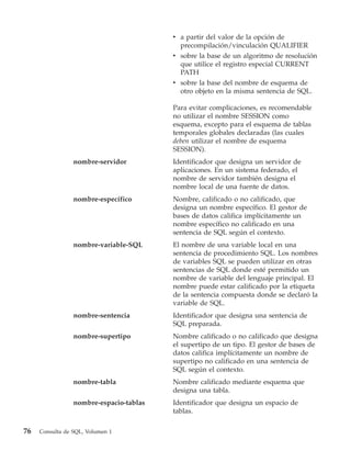 v a partir del valor de la opción de
                                           precompilación/vinculación QUALIFIER
                                         v sobre la base de un algoritmo de resolución
                                           que utilice el registro especial CURRENT
                                           PATH
                                         v sobre la base del nombre de esquema de
                                           otro objeto en la misma sentencia de SQL.

                                         Para evitar complicaciones, es recomendable
                                         no utilizar el nombre SESSION como
                                         esquema, excepto para el esquema de tablas
                                         temporales globales declaradas (las cuales
                                         deben utilizar el nombre de esquema
                                         SESSION).
                 nombre-servidor         Identificador que designa un servidor de
                                         aplicaciones. En un sistema federado, el
                                         nombre de servidor también designa el
                                         nombre local de una fuente de datos.
                 nombre-específico       Nombre, calificado o no calificado, que
                                         designa un nombre específico. El gestor de
                                         bases de datos califica implícitamente un
                                         nombre específico no calificado en una
                                         sentencia de SQL según el contexto.
                 nombre-variable-SQL     El nombre de una variable local en una
                                         sentencia de procedimiento SQL. Los nombres
                                         de variables SQL se pueden utilizar en otras
                                         sentencias de SQL donde esté permitido un
                                         nombre de variable del lenguaje principal. El
                                         nombre puede estar calificado por la etiqueta
                                         de la sentencia compuesta donde se declaró la
                                         variable de SQL.
                 nombre-sentencia        Identificador que designa una sentencia de
                                         SQL preparada.
                 nombre-supertipo        Nombre calificado o no calificado que designa
                                         el supertipo de un tipo. El gestor de bases de
                                         datos califica implícitamente un nombre de
                                         supertipo no calificado en una sentencia de
                                         SQL según el contexto.
                 nombre-tabla            Nombre calificado mediante esquema que
                                         designa una tabla.
                 nombre-espacio-tablas   Identificador que designa un espacio de
                                         tablas.

76   Consulta de SQL, Volumen 1
 