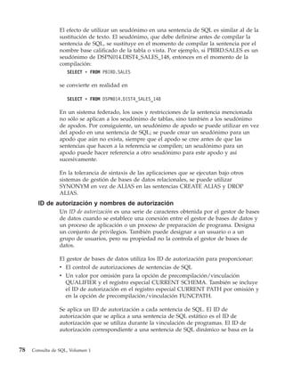 El efecto de utilizar un seudónimo en una sentencia de SQL es similar al de la
                 sustitución de texto. El seudónimo, que debe definirse antes de compilar la
                 sentencia de SQL, se sustituye en el momento de compilar la sentencia por el
                 nombre base calificado de la tabla o vista. Por ejemplo, si PBIRD.SALES es un
                 seudónimo de DSPN014.DIST4_SALES_148, entonces en el momento de la
                 compilación:
                    SELECT * FROM PBIRD.SALES

                 se convierte en realidad en

                    SELECT * FROM DSPN014.DIST4_SALES_148

                 En un sistema federado, los usos y restricciones de la sentencia mencionada
                 no sólo se aplican a los seudónimo de tablas, sino también a los seudónimo
                 de apodos. Por consiguiente, un seudónimo de apodo se puede utilizar en vez
                 del apodo en una sentencia de SQL; se puede crear un seudónimo para un
                 apodo que aún no exista, siempre que el apodo se cree antes de que las
                 sentencias que hacen a la referencia se compilen; un seudónimo para un
                 apodo puede hacer referencia a otro seudónimo para este apodo y así
                 sucesivamente.

                 En la tolerancia de sintaxis de las aplicaciones que se ejecutan bajo otros
                 sistemas de gestión de bases de datos relacionales, se puede utilizar
                 SYNONYM en vez de ALIAS en las sentencias CREATE ALIAS y DROP
                 ALIAS.
       ID de autorización y nombres de autorización
                 Un ID de autorización es una serie de caracteres obtenida por el gestor de bases
                 de datos cuando se establece una conexión entre el gestor de bases de datos y
                 un proceso de aplicación o un proceso de preparación de programa. Designa
                 un conjunto de privilegios. También puede designar a un usuario o a un
                 grupo de usuarios, pero su propiedad no la controla el gestor de bases de
                 datos.

                 El gestor de bases de datos utiliza los ID de autorización para proporcionar:
                 v El control de autorizaciones de sentencias de SQL
                 v Un valor por omisión para la opción de precompilación/vinculación
                    QUALIFIER y el registro especial CURRENT SCHEMA. También se incluye
                    el ID de autorización en el registro especial CURRENT PATH por omisión y
                    en la opción de precompilación/vinculación FUNCPATH.

                 Se aplica un ID de autorización a cada sentencia de SQL. El ID de
                 autorización que se aplica a una sentencia de SQL estático es el ID de
                 autorización que se utiliza durante la vinculación de programas. El ID de
                 autorización correspondiente a una sentencia de SQL dinámico se basa en la


78   Consulta de SQL, Volumen 1
 