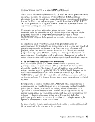 Consideraciones respecto a la opción DYNAMICRULES

No se puede utilizar el registro especial CURRENT SCHEMA para calificar las
referencias a objetos no calificadas en las sentencias de SQL dinámico
ejecutadas desde un paquete con comportamiento de vinculación, definición o
invocación. Esto es así incluso después de emitir la sentencia SET CURRENT
SCHEMA para cambiar el registro especial CURRENT SCHEMA; el valor del
registro se cambia pero no se utiliza.

En caso de que se haga referencia a varios paquetes durante una sola
conexión, todas las sentencias de SQL dinámico que estos paquetes hayan
preparado mostrarán el comportamiento especificado por la opción
DYNAMICRULES para dicho paquete en concreto y el entorno en el que se
utilicen.

Es importante tener presente que, cuando un paquete muestra un
comportamiento de vinculación, no debe otorgarse a la persona que vincula el
paquete ninguna autorización que no se desee que tenga el usuario del
paquete ya que una sentencia dinámica utilizará el ID de autorización del
propietario del paquete. De forma similar, cuando un paquete muestra un
comportamiento de definición, no debe otorgarse a la persona que define la
rutina ninguna autorización que no se desee que tenga el usuario del paquete.

ID de autorización y preparación de sentencias
Si se especifica la opción VALIDATE BIND durante la ejecución, los
privilegios necesarios para manejar tablas y vistas también deben existir
durante la vinculación. Si estos privilegios o los objetos referenciados no
existen y está en vigor la opción SQLERROR NOPACKAGE, la operación de
vinculación no será satisfactoria. Si se especifica la opción SQLERROR
CONTINUE, la operación de vinculación será satisfactoria y se marcarán las
sentencias erróneas. Si se intenta ejecutar una de estas sentencias, se producirá
un error.

Si un paquete se vincula con la opción VALIDATE RUN, se realiza todo el
proceso normal de vinculación, pero no es necesario que existan todavía los
privilegios necesarios para utilizar las tablas y vistas referenciadas en la
aplicación. Si durante la vinculación no existe un privilegio necesario, se
realiza una operación de vinculación incremental cada vez que se ejecuta por
primera vez la sentencia en una aplicación y deben existir todos los
privilegios que la sentencia necesita. Si no existe un privilegio necesario, la
ejecución de la sentencia no es satisfactoria.

La comprobación de autorización durante la ejecución se realiza utilizando el
ID de autorización del propietario del paquete.




                                               Capítulo 2. Elementos del lenguaje   83
 