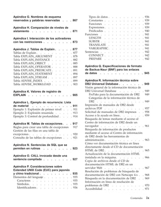Apéndice G. Nombres de esquema                        Tipos de datos .   .   .   .   .   .   .   .   .   .   936
reservados y palabras reservadas .    .   . 867       Constantes . .     .   .   .   .   .   .   .   .   .   939
                                                      Funciones . .      .   .   .   .   .   .   .   .   .   939
Apéndice H. Comparación de niveles de                 Expresiones . .    .   .   .   .   .   .   .   .   .   939
aislamiento . . . . . . . . . . . 871                 Predicados . .     .   .   .   .   .   .   .   .   .   940
                                                   Funciones . . .       .   .   .   .   .   .   .   .   .   941
Apéndice I. Interacción de los activadores            LENGTH . .         .   .   .   .   .   .   .   .   .   941
con las restricciones . . . . . . . . 873             SUBSTR . . .       .   .   .   .   .   .   .   .   .   941
                                                      TRANSLATE .        .   .   .   .   .   .   .   .   .   941
Apéndice J. Tablas de Explain . . . . . 877           VARGRAPHIC .       .   .   .   .   .   .   .   .   .   941
Tablas de Explain . . . . . . . . . . 877          Sentencias . . .      .   .   .   .   .   .   .   .   .   942
Tabla EXPLAIN_ARGUMENT . . . . . 878                  CONNECT . .        .   .   .   .   .   .   .   .   .   942
Tabla EXPLAIN_INSTANCE . . . . . . 882                PREPARE . .        .   .   .   .   .   .   .   .   .   942
Tabla EXPLAIN_OBJECT . . . . . . . 885
Tabla EXPLAIN_OPERATOR . . . . . . 888             Apéndice Q. Especificaciones de formato
Tabla EXPLAIN_PREDICATE . . . . . . 891            de Backus-Naur (BNF) para los enlaces
Tabla EXPLAIN_STATEMENT . . . . . 894              de datos . . . . . . . . . . . . 945
Tabla EXPLAIN_STREAM . . . . . . . 897
Tabla ADVISE_INDEX . . . . . . . . 899             Apéndice R. Información técnica sobre
Tabla ADVISE_WORKLOAD . . . . . . 903              DB2 Universal Database . . . . . . .                      949
                                                   Visión general de la información técnica de
Apéndice K. Valores de registro de                 DB2 Universal Database . . . . . . .                      949
EXPLAIN . . . . . . . . . .           .   . 905       FixPaks para la documentación de DB2                   949
                                                      Categorías de la información técnica de
Apéndice L. Ejemplo de recurrencia: Lista             DB2 . . . . . . . . . . . . .                          949
de material . . . . . . . . . . .            911   Impresión de manuales de DB2 desde
Ejemplo 1: Explosión de primer nivel . . .   911   archivos PDF . . . . . . . . . . .                        957
Ejemplo 2: Explosión resumida . . . . .      913   Solicitud de manuales de DB2 impresos . .                 958
Ejemplo 3: Control de profundidad . . . .    914   Acceso a la ayuda en línea . . . . . . .                  959
                                                   Búsqueda de temas mediante el acceso al
Apéndice M. Tablas de excepciones . . . 917        Centro de información de DB2 desde un
Reglas para crear una tabla de excepciones  917    navegador . . . . . . . . . . . .                         961
Gestión de las filas en una tabla de               Búsqueda de información de productos
excepciones . . . . . . . . . . . . 920            mediante el acceso al Centro de información
Consulta de las tablas de excepciones . . . 921    de DB2 desde las herramientas de
                                                   administración . . . . . . . . . . .                      963
                                                   Cómo ver documentación técnica en línea
Apéndice N. Sentencias de SQL que se
                                                   directamente desde el CD de documentación
permiten en rutinas . . . . . . .         . 923
                                                   HTML de DB2 . . . . . . . . . . .                         965
                                                   Actualización de la documentación HTML
Apéndice O. CALL invocada desde una
                                                   instalada en la máquina. . . . . . . .                    966
sentencia compilada . . . . . . .         . 927
                                                   Copia de archivos desde el CD de
                                                   documentación HTML de DB2 en un
Apéndice P. Consideraciones sobre                  servidor Web . . . . . . . . . . .                        967
Extended UNIX Code (EUC) para japonés              Resolución de problemas de búsqueda de
y chino tradicional . . . . . . . . .        935   documentación de DB2 con Netscape 4.x . .                 968
Elementos del lenguaje . . . . . . . .       935   Búsqueda en la documentación de DB2 . .                   969
   Caracteres . . . . . . . . . . .          935   Información en línea de resolución de
   Símbolos . . . . . . . . . . . .          935   problemas de DB2 . . . . . . . . .                        970
   Identificadores . . . . . . . . . .       936   Accesibilidad . . . . . . . . . . .                       971


                                                                                             Contenido        ix
 