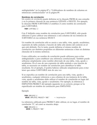 ambigüedades” en la página 87 y “Calificadores de nombres de columna en
referencias correlacionadas” en la página 89.

Nombres de correlación
Un nombre de correlación puede definirse en la cláusula FROM de una consulta
y en la primera cláusula de una sentencia UPDATE o DELETE. Por ejemplo,
la cláusula FROM X.MYTABLE Z establece Z como nombre de correlación
para X.MYTABLE.
   FROM X.MYTABLE Z

Con Z definida como nombre de correlación para X.MYTABLE, sólo puede
utilizarse Z para calificar una referencia a una columna de esa instancia de
X.MYTABLE en esa sentencia SELECT.

Un nombre de correlación sólo se asocia a una tabla, vista, apodo, seudónimo,
expresión de tabla anidada o función de tabla sólo dentro del contexto en el
que está definido. Por lo tanto, puede definirse el mismo nombre de
correlación con distintos propósitos en diferentes sentencias o bien en distintas
cláusulas de la misma sentencia.

Como calificador, un nombre de correlación puede utilizarse para evitar
ambigüedades o para establecer una referencia correlacionada. También puede
utilizarse simplemente como nombre abreviado de una tabla, vista, apodo o
seudónimo. En el caso de una expresión de tabla anidada o una función de
tabla, es necesario un nombre de correlación para identificar la tabla
resultante. En el ejemplo, Z podría haberse utilizado simplemente para evitar
tener que entrar X.MYTABLE más de una vez.

Si se especifica un nombre de correlación para una tabla, vista, apodo o
seudónimo, cualquier referencia a una columna de esa instancia de la tabla,
vista, apodo o seudónimo debe utilizar el nombre de correlación en lugar del
nombre de tabla, vista, apodo o seudónimo. Por ejemplo, la referencia a
EMPLOYEE.PROJECT del ejemplo siguiente no es correcto, porque se ha
especificado un nombre de correlación para EMPLOYEE:

Ejemplo

   FROM EMPLOYEE E
    WHERE EMPLOYEE.PROJECT=’ABC’      * incorrecto*

La referencia calificada para PROJECT debe utilizar, en su lugar, el nombre de
correlación ″E″, tal como se muestra abajo:
   FROM EMPLOYEE E
     WHERE E.PROJECT=’ABC’




                                               Capítulo 2. Elementos del lenguaje   85
 