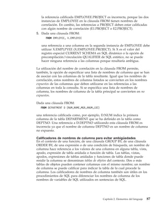la referencia calificada EMPLOYEE.PROJECT es incorrecta, porque las dos
   instancias de EMPLOYEE en la cláusula FROM tienen nombres de
   correlación. En cambio, las referencias a PROJECT deben estar calificadas
   con algún nombre de correlación (E1.PROJECT o E2.PROJECT).
5. Dada una cláusula FROM:
      FROM EMPLOYEE, X.EMPLOYEE

   una referencia a una columna en la segunda instancia de EMPLOYEE debe
   utilizar X.EMPLPYEE (X.EMPLOYEE.PROJECT). Si X es el valor del
   registro especial CURRENT SCHEMA en SQL dinámico o la opción de
   precompilación/vinculación QUALIFIER de SQL estático, no se puede
   hacer ninguna referencia a las columnas porque resultaría ambigua.

La utilización del nombre de correlación en la cláusula FROM permite,
también, la opción de especificar una lista de nombres de columna que se han
de asociar con las columnas de la tabla resultante. Igual que los nombres de
correlación, estos nombres de columna listados se convierten en los nombres
expuestos de las columnas que deben utilizarse en las referencias a las
columnas en toda la consulta. Si se especifica una lista de nombres de
columna, los nombres de columna de la tabla principal se convierten en no
expuestos.

Dada una cláusula FROM:
  FROM DEPARTMENT D (NUM,NAME,MGR,ANUM,LOC)

una referencia calificada como, por ejemplo, D.NUM indica la primera
columna de la tabla DEPARTMENT que se ha definido en la tabla como
DEPTNO. Una referencia a D.DEPTNO utilizando esta cláusula FROM es
incorrecta ya que el nombre de columna DEPTNO es un nombre de columna
no expuesto.

Calificadores de nombres de columna para evitar ambigüedades
En el contexto de una función, de una cláusula GROUP BY, de una cláusula
ORDER BY, de una expresión o de una condición de búsqueda, un nombre de
columna hace referencia a los valores de una columna en alguna tabla, vista,
apodo, expresión de tabla anidada o función de tabla. Las tablas, vistas,
apodos, expresiones de tablas anidadas y funciones de tabla donde puede
residir la columna se denominan tablas de objetos del contexto. Dos o más
tablas de objetos pueden contener columnas con el mismo nombre; un nombre
de columna se puede calificar para indicar la tabla de la cual procede la
columna. Los calificadores de nombres de columna también son útiles en los
procedimientos de SQL para diferenciar los nombres de columna de los
nombres de variables de SQL utilizados en sentencias de SQL.




                                              Capítulo 2. Elementos del lenguaje   87
 