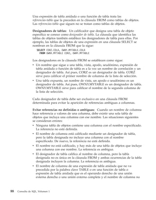 Una expresión de tabla anidada o una función de tabla trata las
                 referencias-tabla que la preceden en la cláusula FROM como tablas de objetos.
                 Las referencias-tabla que siguen no se tratan como tablas de objetos.

                 Designadores de tablas: Un calificador que designa una tabla de objeto
                 específica se conoce como designador de tabla. La cláusula que identifica las
                 tablas de objetos también establece los designadores de tabla para ellas. Por
                 ejemplo, las tablas de objetos de una expresión en una cláusula SELECT se
                 nombran en la cláusula FROM que la sigue:
                    SELECT CORZ.COLA, OWNY.MYTABLE.COLA
                      FROM OWNX.MYTABLE CORZ, OWNY.MYTABLE

                 Los designadores en la cláusula FROM se establecen como sigue:
                 v Un nombre que sigue a una tabla, vista, apodo, seudónimo, expresión de
                   tabla anidada o función de tabla es a la vez un nombre de correlación y un
                   designador de tabla. Así pues, CORZ es un designador de tabla. CORZ
                   sirve para calificar el primer nombre de columna de la lista de selección.
                 v Una tabla expuesta, un nombre de vista, un apodo o seudónimo es un
                   designador de tabla. Así pues, OWNY.MYTABLE es un designador de tabla.
                   OWNY.MYTABLE sirve para calificar el nombre de la segunda columna de
                   la lista de selección.

                 Cada designador de tabla debe ser exclusivo en una cláusula FROM
                 determinada para evitar la aparición de referencias ambiguas a columnas.

                 Evitar referencias no definidas o ambiguas: Cuando un nombre de columna
                 hace referencia a valores de una columna, debe existir una sola tabla de
                 objetos que incluya una columna con ese nombre. Las situaciones siguientes
                 se consideran errores:
                 v Ninguna tabla de objetos contiene una columna con el nombre especificado.
                    La referencia no está definida.
                 v El nombre de columna está calificado mediante un designador de tabla,
                    pero la tabla designada no incluye una columna con el nombre
                    especificado. De nuevo, la referencia no está definida.
                 v El nombre no está calificado, y hay más de una tabla de objetos que incluye
                   una columna con ese nombre. La referencia es ambigua.
                 v El designador de tabla califica al nombre de columna, pero la tabla
                   designada no es única en la cláusula FROM y ambas ocurrencias de la tabla
                   designada incluyen la columna. La referencia es ambigua.
                 v El nombre de columna de una expresión de tabla anidada que no va
                   precedida por la palabra clave TABLE o en una función de tabla o
                   expresión de tabla anidada que es el operando derecho de una unión
                   externa derecha o una unión externa completa y el nombre de columna no



88   Consulta de SQL, Volumen 1
 