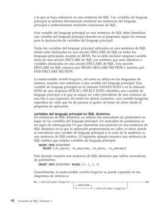 a la que se hace referencia en una sentencia de SQL. Las variables de lenguaje
                 principal se definen directamente mediante las sentencias del lenguaje
                 principal o indirectamente mediante extensiones de SQL.

                 Una variable del lenguaje principal en una sentencia de SQL debe identificar
                 una variable del lenguaje principal descrita en el programa según las normas
                 para la declaración de variables del lenguaje principal.

                 Todas las variables del lenguaje principal utilizadas en una sentencia de SQL
                 deben estar declaradas en una sección DECLARE de SQL en todos los
                 lenguajes principales excepto en REXX. No se debe declarar ninguna variable
                 fuera de una sección DECLARE de SQL con nombres que sean idénticos a
                 variables declaradas en una sección DECLARE de SQL. Una sección
                 DECLARE de SQL empieza por BEGIN DECLARE SECTION y termina por
                 END DECLARE SECTION.

                 La metavariable variable-lengprinc, tal como se utiliza en los diagramas de
                 sintaxis, muestra una referencia a una variable del lenguaje principal. Una
                 variable de lenguaje principal en la cláusula VALUES INTO o en la cláusula
                 INTO de una sentencia FETCH o SELECT INTO, identifica una variable de
                 lenguaje principal a la que se asigna un valor procedente de una columna de
                 una fila o una expresión. En todos los demás contextos, una variable-lengprinc
                 especifica un valor que ha de pasarse al gestor de bases de datos desde el
                 programa de aplicación.

                 variables del lenguaje principal en SQL dinámico
                 En sentencias de SQL dinámico, se utilizan los marcadores de parámetros en
                 lugar de las variables del lenguaje principal. Un marcador de parámetros es
                 un signo de interrogación (?) que representa una posición en una sentencia de
                 SQL dinámico en la que la aplicación proporcionará un valor; es decir, donde
                 se encontrará una variable de lenguaje principal si la serie de la sentencia es
                 una sentencia de SQL estático. El siguiente ejemplo muestra una sentencia de
                 SQL estático que emplea variables de lenguaje principal:
                    INSERT INTO DEPARTMENT
                       VALUES (:hv_deptno, :hv_deptname, :hv_mgrno, :hv_admrdept)

                 Este ejemplo muestra una sentencia de SQL dinámico que utiliza marcadores
                 de parámetros:
                    INSERT INTO DEPARTMENT VALUES (?, ?, ?, ?)

                 Generalmente, la metavariable variable-lengprinc se puede expandir en los
                 diagramas de sintaxis a:
                     :identificador-lengprinc
                                                INDICATOR
                                                            :identificador-lengprinc



92   Consulta de SQL, Volumen 1
 