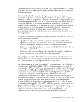 Cada identificador-lengprinc debe declararse en el programa fuente. La variable
designada por el segundo identificador-lengprinc debe tener un tipo de datos
de entero pequeño.

El primer identificador-lengprinc designa la variable principal. Según la
operación, proporciona un valor al gestor de bases de datos o bien el gestor
de bases de datos le proporciona un valor. Una variable del lenguaje principal
de entrada proporciona un valor en la página de códigos de la aplicación en
tiempo de ejecución. A la variable del lenguaje principal de salida se le
proporciona un valor que, si es necesario, se convierte a la página de códigos
de la aplicación en tiempo de ejecución cuando los datos se copian en la
variable de la aplicación de salida. Una variable del lenguaje principal
determinada puede servir tanto de variable de entrada como de salida en el
mismo programa.

El segundo identificador-lengprinc designa su variable indicadora. La finalidad
de la variable indicadora es:
v Especificar el valor nulo. Un valor negativo de la variable indicadora
   especifica el valor nulo. Un valor de -2 indica una conversión numérica o
   un error de expresión aritmética ocurrido al obtener el resultado
v Registra la longitud original de una serie truncada (si la fuente del valor no
   es un tipo de gran objeto)
v Registra la parte correspondiente a los segundos de una hora si la hora se
  trunca al asignarse a una variable del lenguaje principal.

Por ejemplo, si se utiliza :HV1:HV2 para especificar un valor de inserción o de
actualización y si HV2 es negativo, el valor especificado es el valor nulo. Si
HV2 no es negativo, el valor especificado es el valor de HV1.

Del mismo modo, si se especifica :HV1:HV2 en una cláusula VALUES INTO o
en una sentencia FETCH o SELECT INTO y si el valor devuelto es nulo, HV1
no se cambia y HV2 se establece en un valor negativo. Si la base de datos está
configurada con DFT_SQLMATHWARN definido en sí (o lo estaba durante la
vinculación de una sentencia de SQL estático), HV2 podría ser -2. Si HV2 es
-2, no podría devolverse un valor para HV1 debido a un error en la
conversión al tipo numérico de HV1 o a un error al evaluar una expresión
aritmética utilizada para determinar el valor de HV1. Cuando se accede a una
base de datos con una versión cliente anterior a DB2 Universal Database
Versión 5, HV2 será -1 para las excepciones aritméticas. Si el valor devuelto
no es nulo, se asigna dicho valor a HV1 y HV2 se establece en cero (a no ser
que la asignación a HV1 necesite el truncamiento de una serie que sea no
LOB, en cuyo caso HV2 se establece en la longitud original de la serie). Si una
asignación necesita el truncamiento de la parte correspondiente a los
segundos de una hora, HV2 se establece en el número de segundos.



                                               Capítulo 2. Elementos del lenguaje   93
 
