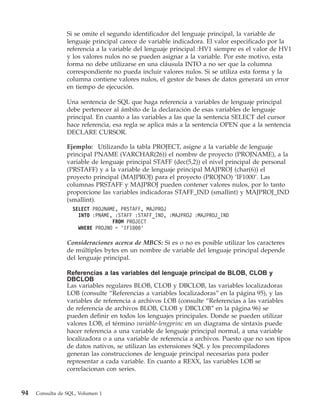 Si se omite el segundo identificador del lenguaje principal, la variable de
                 lenguaje principal carece de variable indicadora. El valor especificado por la
                 referencia a la variable del lenguaje principal :HV1 siempre es el valor de HV1
                 y los valores nulos no se pueden asignar a la variable. Por este motivo, esta
                 forma no debe utilizarse en una cláusula INTO a no ser que la columna
                 correspondiente no pueda incluir valores nulos. Si se utiliza esta forma y la
                 columna contiene valores nulos, el gestor de bases de datos generará un error
                 en tiempo de ejecución.

                 Una sentencia de SQL que haga referencia a variables de lenguaje principal
                 debe pertenecer al ámbito de la declaración de esas variables de lenguaje
                 principal. En cuanto a las variables a las que la sentencia SELECT del cursor
                 hace referencia, esa regla se aplica más a la sentencia OPEN que a la sentencia
                 DECLARE CURSOR.

                 Ejemplo: Utilizando la tabla PROJECT, asigne a la variable de lenguaje
                 principal PNAME (VARCHAR(26)) el nombre de proyecto (PROJNAME), a la
                 variable de lenguaje principal STAFF (dec(5,2)) el nivel principal de personal
                 (PRSTAFF) y a la variable de lenguaje principal MAJPROJ (char(6)) el
                 proyecto principal (MAJPROJ) para el proyecto (PROJNO) ‘IF1000’. Las
                 columnas PRSTAFF y MAJPROJ pueden contener valores nulos, por lo tanto
                 proporcione las variables indicadoras STAFF_IND (smallint) y MAJPROJ_IND
                 (smallint).
                   SELECT PROJNAME, PRSTAFF, MAJPROJ
                     INTO :PNAME, :STAFF :STAFF_IND, :MAJPROJ :MAJPROJ_IND
                                 FROM PROJECT
                     WHERE PROJNO = ’IF1000’

                 Consideraciones acerca de MBCS: Si es o no es posible utilizar los caracteres
                 de múltiples bytes en un nombre de variable del lenguaje principal depende
                 del lenguaje principal.

                 Referencias a las variables del lenguaje principal de BLOB, CLOB y
                 DBCLOB
                 Las variables regulares BLOB, CLOB y DBCLOB, las variables localizadoras
                 LOB (consulte “Referencias a variables localizadoras” en la página 95), y las
                 variables de referencia a archivos LOB (consulte “Referencias a las variables
                 de referencia de archivos BLOB, CLOB y DBCLOB” en la página 96) se
                 pueden definir en todos los lenguajes principales. Donde se pueden utilizar
                 valores LOB, el término variable-lengprinc en un diagrama de sintaxis puede
                 hacer referencia a una variable de lenguaje principal normal, a una variable
                 localizadora o a una variable de referencia a archivos. Puesto que no son tipos
                 de datos nativos, se utilizan las extensiones SQL y los precompiladores
                 generan las construcciones de lenguaje principal necesarias para poder
                 representar a cada variable. En cuanto a REXX, las variables LOB se
                 correlacionan con series.


94   Consulta de SQL, Volumen 1
 