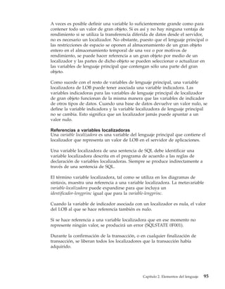 A veces es posible definir una variable lo suficientemente grande como para
contener todo un valor de gran objeto. Si es así y no hay ninguna ventaja de
rendimiento si se utiliza la transferencia diferida de datos desde el servidor,
no es necesario un localizador. No obstante, puesto que el lenguaje principal o
las restricciones de espacio se oponen al almacenamiento de un gran objeto
entero en el almacenamiento temporal de una vez o por motivos de
rendimiento, se puede hacer referencia a un gran objeto por medio de un
localizador y las partes de dicho objeto se pueden seleccionar o actualizar en
las variables de lenguaje principal que contengan sólo una parte del gran
objeto.

Como sucede con el resto de variables de lenguaje principal, una variable
localizadora de LOB puede tener asociada una variable indicadora. Las
variables indicadoras para las variables de lenguaje principal de localizador
de gran objeto funcionan de la misma manera que las variables de indicador
de otros tipos de datos. Cuando una base de datos devuelve un valor nulo, se
define la variable indicadora y la variable localizadora de lenguaje principal
no se cambia. Esto significa que un localizador jamás puede apuntar a un
valor nulo.

Referencias a variables localizadoras
Una variable localizadora es una variable del lenguaje principal que contiene el
localizador que representa un valor de LOB en el servidor de aplicaciones.

Una variable localizadora de una sentencia de SQL debe identificar una
variable localizadora descrita en el programa de acuerdo a las reglas de
declaración de variables localizadoras. Siempre se produce indirectamente a
través de una sentencia de SQL.

El término variable localizadora, tal como se utiliza en los diagramas de
sintaxis, muestra una referencia a una variable localizadora. La metavariable
variable-localizadora puede expandirse para que incluya un
identificador-lengprinc igual que para la variable-lengprinc.

Cuando la variable de indicador asociada con un localizador es nula, el valor
del LOB al que se hace referencia también es nulo.

Si se hace referencia a una variable localizadora que en ese momento no
represente ningún valor, se producirá un error (SQLSTATE 0F001).

Durante la confirmación de la transacción, o en cualquier finalización de
transacción, se liberan todos los localizadores que la transacción había
adquirido.




                                               Capítulo 2. Elementos del lenguaje   95
 