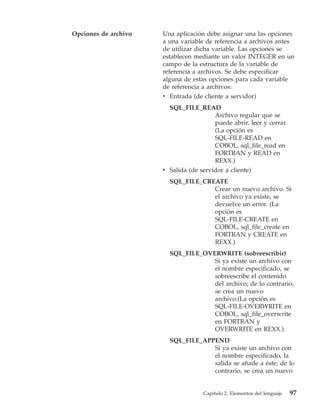Opciones de archivo   Una aplicación debe asignar una las opciones
                      a una variable de referencia a archivos antes
                      de utilizar dicha variable. Las opciones se
                      establecen mediante un valor INTEGER en un
                      campo de la estructura de la variable de
                      referencia a archivos. Se debe especificar
                      alguna de estas opciones para cada variable
                      de referencia a archivos:
                      v Entrada (de cliente a servidor)
                        SQL_FILE_READ
                                        Archivo regular que se
                                        puede abrir, leer y cerrar.
                                        (La opción es
                                        SQL-FILE-READ en
                                        COBOL, sql_file_read en
                                        FORTRAN y READ en
                                        REXX.)
                      v Salida (de servidor a cliente)
                        SQL_FILE_CREATE
                                    Crear un nuevo archivo. Si
                                    el archivo ya existe, se
                                    devuelve un error. (La
                                    opción es
                                    SQL-FILE-CREATE en
                                    COBOL, sql_file_create en
                                    FORTRAN y CREATE en
                                    REXX.)
                        SQL_FILE_OVERWRITE (sobreescribir)
                                    Si ya existe un archivo con
                                    el nombre especificado, se
                                    sobreescribe el contenido
                                    del archivo; de lo contrario,
                                    se crea un nuevo
                                    archivo.(La opción es
                                    SQL-FILE-OVERWRITE en
                                    COBOL, sql_file_overwrite
                                    en FORTRAN y
                                    OVERWRITE en REXX.)
                        SQL_FILE_APPEND
                                    Si ya existe un archivo con
                                    el nombre especificado, la
                                    salida se añade a éste; de lo
                                    contrario, se crea un nuevo


                                    Capítulo 2. Elementos del lenguaje   97
 