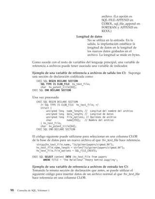 archivo. (La opción es
                                                                   SQL-FILE-APPEND en
                                                                   COBOL, sql_file_append en
                                                                   FORTRAN y APPEND en
                                                                   REXX.)
                                                 Longitud de datos
                                                        No se utiliza en la entrada. En la
                                                        salida, la implantación establece la
                                                        longitud de datos en la longitud de
                                                        los nuevos datos grabados en el
                                                        archivo. La longitud se mide en bytes.

                 Como sucede con el resto de variables del lenguaje principal, una variable de
                 referencia a archivos puede tener asociada una variable de indicador.

                 Ejemplo de una variable de referencia a archivos de salida (en C): Suponga
                 una sección de declaración codificada como:
                    EXEC SQL BEGIN DECLARE SECTION
                       SQL TYPE IS CLOB_FILE hv_text_file;
                       char hv_patent_title[64];
                 EXEC SQL END DECLARE SECTION

                 Una vez procesada:
                    EXEC SQL BEGIN DECLARE SECTION
                       /* SQL TYPE IS CLOB_FILE hv_text_file; */
                       struct {
                           unsigned long name_length; // Longitud del nombre del archivo
                           unsigned long data_length; // Longitud de datos
                           unsigned long file_options; // Opciones de archivo
                           char           name[255];  // Nombre del archivo
                       } hv_text_file;
                       char hv_patent_title[64];
                    EXEC SQL END DECLARE SECTION

                 El código siguiente puede utilizarse para seleccionar en una columna CLOB
                 de la base de datos para un nuevo archivo al que :hv_text_file hace referencia.
                    strcpy(hv_text_file.name, "/u/gainer/papers/sigmod.94");
                    hv_text_file.name_length = strlen("/u/gainer/papers/sigmod.94");
                    hv_text_file.file_options = SQL_FILE_CREATE;

                 EXEC SQL SELECT content INTO :hv_text_file from papers
                         WHERE TITLE = ’The Relational Theory behind Juggling’;

                 Ejemplo de una variable de referencia a archivos de entrada (en C):
                 Tomando la misma sección de declaración que antes, se puede utilizar el
                 siguiente código para insertar datos de un archivo normal al que :hv_text_file
                 hace referencia en una columna CLOB.



98   Consulta de SQL, Volumen 1
 