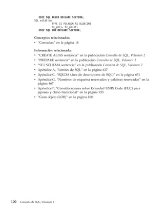 EXEC SQL BEGIN DECLARE SECTION;
                SQL estático
                            TYPE IS POLYGON AS BLOB(1M)
                            hv_poly, hv_point;
                   EXEC SQL END DECLARE SECTION;

                Conceptos relacionados:
                v “Consultas” en la página 18

                Información relacionada:
                v “CREATE ALIAS sentencia” en la publicación Consulta de SQL, Volumen 2
                v   “PREPARE sentencia” en la publicación Consulta de SQL, Volumen 2
                v   “SET SCHEMA sentencia” en la publicación Consulta de SQL, Volumen 2
                v   Apéndice A, “Límites de SQL” en la página 637
                v   Apéndice C, “SQLDA (área de descriptores de SQL)” en la página 651
                v Apéndice G, “Nombres de esquema reservados y palabras reservadas” en la
                  página 867
                v Apéndice P, “Consideraciones sobre Extended UNIX Code (EUC) para
                  japonés y chino tradicional” en la página 935
                v “Gran objeto (LOB)” en la página 108




100   Consulta de SQL, Volumen 1
 