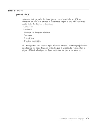 Tipos de datos
      Tipos de datos

            La unidad más pequeña de datos que se puede manipular en SQL se
            denomina un valor. Los valores se interpretan según el tipo de datos de su
            fuente. Entre los fuentes se incluyen:
            v Constantes
            v Columnas
            v    Variables del lenguaje principal
            v    Funciones
            v    Expresiones
            v    Registros especiales.

            DB2 da soporte a una serie de tipos de datos internos. También proporciona
            soporte para los tipos de datos definidos por el usuario. La Figura 10 en la
            página 102 ilustra los tipos de datos internos a los que se da soporte.




                                                        Capítulo 2. Elementos del lenguaje   101
 