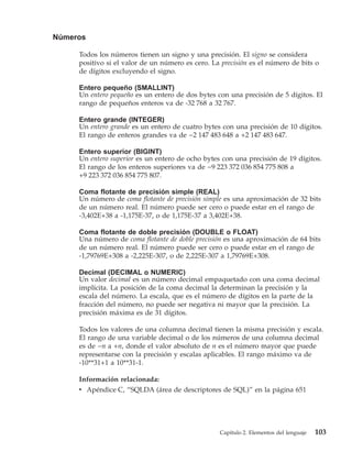 Números

     Todos los números tienen un signo y una precisión. El signo se considera
     positivo si el valor de un número es cero. La precisión es el número de bits o
     de dígitos excluyendo el signo.

     Entero pequeño (SMALLINT)
     Un entero pequeño es un entero de dos bytes con una precisión de 5 dígitos. El
     rango de pequeños enteros va de -32 768 a 32 767.

     Entero grande (INTEGER)
     Un entero grande es un entero de cuatro bytes con una precisión de 10 dígitos.
     El rango de enteros grandes va de −2 147 483 648 a +2 147 483 647.

     Entero superior (BIGINT)
     Un entero superior es un entero de ocho bytes con una precisión de 19 dígitos.
     El rango de los enteros superiores va de −9 223 372 036 854 775 808 a
     +9 223 372 036 854 775 807.

     Coma flotante de precisión simple (REAL)
     Un número de coma flotante de precisión simple es una aproximación de 32 bits
     de un número real. El número puede ser cero o puede estar en el rango de
     -3,402E+38 a -1,175E-37, o de 1,175E-37 a 3,402E+38.

     Coma flotante de doble precisión (DOUBLE o FLOAT)
     Una número de coma flotante de doble precisión es una aproximación de 64 bits
     de un número real. El número puede ser cero o puede estar en el rango de
     -1,79769E+308 a -2,225E-307, o de 2,225E-307 a 1,79769E+308.

     Decimal (DECIMAL o NUMERIC)
     Un valor decimal es un número decimal empaquetado con una coma decimal
     implícita. La posición de la coma decimal la determinan la precisión y la
     escala del número. La escala, que es el número de dígitos en la parte de la
     fracción del número, no puede ser negativa ni mayor que la precisión. La
     precisión máxima es de 31 dígitos.

     Todos los valores de una columna decimal tienen la misma precisión y escala.
     El rango de una variable decimal o de los números de una columna decimal
     es de −n a +n, donde el valor absoluto de n es el número mayor que puede
     representarse con la precisión y escalas aplicables. El rango máximo va de
     -10**31+1 a 10**31-1.

     Información relacionada:
     v Apéndice C, “SQLDA (área de descriptores de SQL)” en la página 651




                                                  Capítulo 2. Elementos del lenguaje   103
 