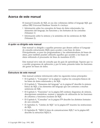 Acerca de este manual
                 El manual Consulta de SQL en sus dos volúmenes define el lenguaje SQL que
                 utiliza DB2 Universal Database Versión 8 e incluye:
                 v Información sobre los conceptos de bases de datos relacionales, los
                    elementos del lenguaje, las funciones y los formatos de las consultas
                    (Volumen 1)
                 v Información sobre la sintaxis y la semántica de las sentencias de SQL
                    (Volumen 2).


A quién va dirigido este manual
                 Este manual va dirigido a aquellas personas que deseen utilizar el Lenguaje
                 de consulta estructurada (SQL) para acceder a una base de datos.
                 Principalmente, es para los programadores y los administradores de bases de
                 datos, pero también pueden utilizarlo aquellos que acceden a las bases de
                 datos utilizando el procesador de línea de mandatos (CLP).

                 Este manual sirve más de consulta que de guía de aprendizaje. Supone que va
                 a escribir programas de aplicación y, por lo tanto, presenta todas las funciones
                 del gestor de bases de datos.


Estructura de este manual
                 Este manual contiene información sobre los siguientes temas principales:
                 v El Capítulo 1, “Conceptos” en la página 1 explica los conceptos básicos de
                   las bases de datos relacionales y de SQL.
                 v El Capítulo 2, “Elementos del lenguaje” en la página 67 describe la sintaxis
                   básica de SQL y los elementos del lenguaje que son comunes a muchas
                   sentencias de SQL.
                 v El Capítulo 3, “Funciones” en la página 265 contiene diagramas de sintaxis,
                   descripciones semánticas, normas y ejemplos de utilización de las funciones
                   de columna y funciones escalares de SQL.
                 v El Capítulo 4, “Consultas” en la página 579 describe los distintos formatos
                   de una consulta.
                 v El Apéndice A, “Límites de SQL” en la página 637 muestra las restricciones
                   de SQL.
                 v El Apéndice B, “SQLCA (área de comunicaciones SQL)” en la página 645
                   describe la estructura SQLCA.




© Copyright IBM Corp. 1993, 2002                                                               xi
 