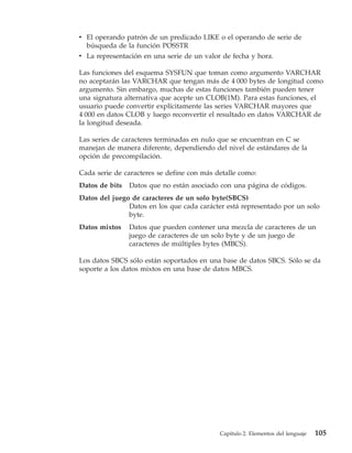 v El operando patrón de un predicado LIKE o el operando de serie de
  búsqueda de la función POSSTR
v La representación en una serie de un valor de fecha y hora.

Las funciones del esquema SYSFUN que toman como argumento VARCHAR
no aceptarán las VARCHAR que tengan más de 4 000 bytes de longitud como
argumento. Sin embargo, muchas de estas funciones también pueden tener
una signatura alternativa que acepte un CLOB(1M). Para estas funciones, el
usuario puede convertir explícitamente las series VARCHAR mayores que
4 000 en datos CLOB y luego reconvertir el resultado en datos VARCHAR de
la longitud deseada.

Las series de caracteres terminadas en nulo que se encuentran en C se
manejan de manera diferente, dependiendo del nivel de estándares de la
opción de precompilación.

Cada serie de caracteres se define con más detalle como:
Datos de bits   Datos que no están asociado con una página de códigos.
Datos del juego de caracteres de un solo byte(SBCS)
               Datos en los que cada carácter está representado por un solo
               byte.
Datos mixtos    Datos que pueden contener una mezcla de caracteres de un
                juego de caracteres de un solo byte y de un juego de
                caracteres de múltiples bytes (MBCS).

Los datos SBCS sólo están soportados en una base de datos SBCS. Sólo se da
soporte a los datos mixtos en una base de datos MBCS.




                                            Capítulo 2. Elementos del lenguaje   105
 