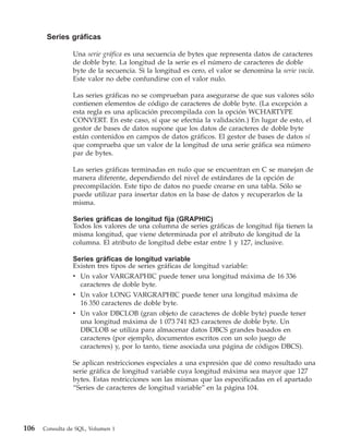 Series gráficas

                Una serie gráfica es una secuencia de bytes que representa datos de caracteres
                de doble byte. La longitud de la serie es el número de caracteres de doble
                byte de la secuencia. Si la longitud es cero, el valor se denomina la serie vacía.
                Este valor no debe confundirse con el valor nulo.

                Las series gráficas no se comprueban para asegurarse de que sus valores sólo
                contienen elementos de código de caracteres de doble byte. (La excepción a
                esta regla es una aplicación precompilada con la opción WCHARTYPE
                CONVERT. En este caso, sí que se efectúa la validación.) En lugar de esto, el
                gestor de bases de datos supone que los datos de caracteres de doble byte
                están contenidos en campos de datos gráficos. El gestor de bases de datos sí
                que comprueba que un valor de la longitud de una serie gráfica sea número
                par de bytes.

                Las series gráficas terminadas en nulo que se encuentran en C se manejan de
                manera diferente, dependiendo del nivel de estándares de la opción de
                precompilación. Este tipo de datos no puede crearse en una tabla. Sólo se
                puede utilizar para insertar datos en la base de datos y recuperarlos de la
                misma.

                Series gráficas de longitud fija (GRAPHIC)
                Todos los valores de una columna de series gráficas de longitud fija tienen la
                misma longitud, que viene determinada por el atributo de longitud de la
                columna. El atributo de longitud debe estar entre 1 y 127, inclusive.

                Series gráficas de longitud variable
                Existen tres tipos de series gráficas de longitud variable:
                v Un valor VARGRAPHIC puede tener una longitud máxima de 16 336
                  caracteres de doble byte.
                v Un valor LONG VARGRAPHIC puede tener una longitud máxima de
                  16 350 caracteres de doble byte.
                v Un valor DBCLOB (gran objeto de caracteres de doble byte) puede tener
                  una longitud máxima de 1 073 741 823 caracteres de doble byte. Un
                  DBCLOB se utiliza para almacenar datos DBCS grandes basados en
                  caracteres (por ejemplo, documentos escritos con un solo juego de
                  caracteres) y, por lo tanto, tiene asociada una página de códigos DBCS).

                Se aplican restricciones especiales a una expresión que dé como resultado una
                serie gráfica de longitud variable cuya longitud máxima sea mayor que 127
                bytes. Estas restricciones son las mismas que las especificadas en el apartado
                “Series de caracteres de longitud variable” en la página 104.




106   Consulta de SQL, Volumen 1
 