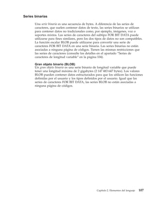 Series binarias

       Una serie binaria es una secuencia de bytes. A diferencia de las series de
       caracteres, que suelen contener datos de texto, las series binarios se utilizan
       para contener datos no tradicionales como, por ejemplo, imágenes, voz o
       soportes mixtos. Las series de caracteres del subtipo FOR BIT DATA puede
       utilizarse para fines similares, pero los dos tipos de datos no son compatibles.
       La función escalar BLOB puede utilizarse para convertir una serie de
       caracteres FOR BIT DATA en una serie binaria. Las series binarias no están
       asociadas a ninguna página de códigos. Tienen las mismas restricciones que
       las series de caracteres (consulte los detalles en el apartado “Series de
       caracteres de longitud variable” en la página 104).

       Gran objeto binario (BLOB)
       Un gran objeto binario es una serie binario de longitud variable que puede
       tener una longitud máxima de 2 gigabytes (2 147 483 647 bytes). Los valores
       BLOB pueden contener datos estructurados para que los utilicen las funciones
       definidas por el usuario y los tipos definidos por el usuario. Igual que las
       series de caracteres FOR BIT DATA, las series BLOB no están asociadas a
       ninguna página de códigos.




                                                     Capítulo 2. Elementos del lenguaje   107
 