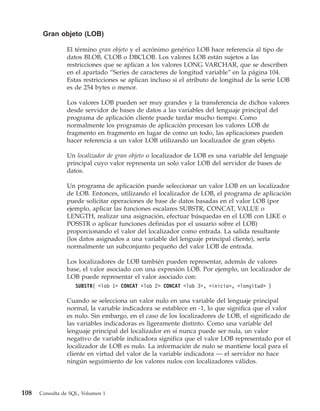 Gran objeto (LOB)

                El término gran objeto y el acrónimo genérico LOB hace referencia al tipo de
                datos BLOB, CLOB o DBCLOB. Los valores LOB están sujetos a las
                restricciones que se aplican a los valores LONG VARCHAR, que se describen
                en el apartado “Series de caracteres de longitud variable” en la página 104.
                Estas restricciones se aplican incluso si el atributo de longitud de la serie LOB
                es de 254 bytes o menor.

                Los valores LOB pueden ser muy grandes y la transferencia de dichos valores
                desde servidor de bases de datos a las variables del lenguaje principal del
                programa de aplicación cliente puede tardar mucho tiempo. Como
                normalmente los programas de aplicación procesan los valores LOB de
                fragmento en fragmento en lugar de como un todo, las aplicaciones pueden
                hacer referencia a un valor LOB utilizando un localizador de gran objeto.

                Un localizador de gran objeto o localizador de LOB es una variable del lenguaje
                principal cuyo valor representa un solo valor LOB del servidor de bases de
                datos.

                Un programa de aplicación puede seleccionar un valor LOB en un localizador
                de LOB. Entonces, utilizando el localizador de LOB, el programa de aplicación
                puede solicitar operaciones de base de datos basadas en el valor LOB (por
                ejemplo, aplicar las funciones escalares SUBSTR, CONCAT, VALUE o
                LENGTH, realizar una asignación, efectuar búsquedas en el LOB con LIKE o
                POSSTR o aplicar funciones definidas por el usuario sobre el LOB)
                proporcionando el valor del localizador como entrada. La salida resultante
                (los datos asignados a una variable del lenguaje principal cliente), sería
                normalmente un subconjunto pequeño del valor LOB de entrada.

                Los localizadores de LOB también pueden representar, además de valores
                base, el valor asociado con una expresión LOB. Por ejemplo, un localizador de
                LOB puede representar el valor asociado con:
                    SUBSTR( <lob 1> CONCAT <lob 2> CONCAT <lob 3>, <inicio>, <longitud> )

                Cuando se selecciona un valor nulo en una variable del lenguaje principal
                normal, la variable indicadora se establece en -1, lo que significa que el valor
                es nulo. Sin embargo, en el caso de los localizadores de LOB, el significado de
                las variables indicadoras es ligeramente distinto. Como una variable del
                lenguaje principal del localizador en sí nunca puede ser nula, un valor
                negativo de variable indicadora significa que el valor LOB representado por el
                localizador de LOB es nulo. La información de nulo se mantiene local para el
                cliente en virtud del valor de la variable indicadora — el servidor no hace
                ningún seguimiento de los valores nulos con localizadores válidos.




108   Consulta de SQL, Volumen 1
 