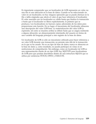 Es importante comprender que un localizador de LOB representa un valor, no
una fila ni una ubicación en la base de datos. Cuando se ha seleccionado un
valor en un localizador, no hay ninguna operación que se pueda efectuar en la
fila o tabla originales que afecte al valor al que hace referencia el localizador.
El valor asociado con un localizador es válido hasta que finaliza la transacción
o hasta que el localizador se libera explícitamente, lo primero que se
produzca. Los localizadores no fuerzan copias adicionales de los datos para
proporcionar esta función. En su lugar, el mecanismo del localizador almacena
una descripción del valor LOB base. La materialización del valor LOB (o
expresión, tal como se muestra arriba) se difiere hasta que se asigna realmente
a alguna ubicación: un almacenamiento intermedio del usuario en forma de
una variable del lenguaje principal u otro registro de la base de datos.

Un localizador de LOB es sólo un mecanismo utilizado para hacer referencia a
un valor LOB durante una transacción; no persiste más allá de la transacción
en la que se ha creado. No es un tipo de base de datos; nunca se almacena en
la base de datos y, como resultado, no puede participar en vistas ni en
restricciones de comprobación. Sin embargo, como un localizador de LOB es
una representación cliente de un tipo LOB, hay SQLTYPE para localizadores
de LOB para que puedan describirse dentro de una estructura SQLDA que se
utiliza por sentencias FETCH, OPEN y EXECUTE.




                                              Capítulo 2. Elementos del lenguaje   109
 