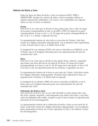 Valores de fecha y hora

                Entre los tipos de datos de fecha y hora se incluyen DATE, TIME y
                TIMESTAMP. Aunque los valores de fecha y hora se pueden utilizar en
                algunas operaciones aritméticas y de series y son compatibles con algunas
                series, no son ni series ni números.

                Fecha
                Una fecha es un valor que se divide en tres partes (año, mes y día). El rango
                de la parte correspondiente al año va de 0001 a 9999. El rango de la parte
                correspondiente al mes va de 1 a 12. El rango de la parte correspondiente al
                día va de 1 a x, donde x depende del mes.

                La representación interna de una fecha es una serie de 4 bytes. Cada byte
                consta de 2 dígitos decimales empaquetados. Los 2 primeros bytes representan
                el año, el tercer byte el mes y el último byte el día.

                La longitud de una columna DATE, tal como se describe en el SQLDA, es de
                10 bytes, que es la longitud adecuada para una representación de serie de
                caracteres del valor.

                Hora
                Una hora es un valor que se divide en tres partes (hora, minuto y segundo)
                que indica una hora del día de un reloj de 24 horas. El rango de la parte
                correspondiente a la hora va de 0 a 24. El rango de la otra parte va de 0 a 59.
                Si la hora es 24, las especificaciones de los minutos y segundos son cero.

                La representación interna de la hora es una serie de 3 bytes. Cada byte consta
                de 2 dígitos decimales empaquetados. El primer byte representa la hora, el
                segundo byte el minuto y el último byte el segundo.

                La longitud de la columna TIME, tal como se describe en SQLDA, es de 8
                bytes, que es la longitud adecuada para una representación de serie de
                caracteres del valor.

                Indicación de fecha y hora
                Una indicación de fecha y hora es un valor dividido en siete partes (año, mes,
                día, hora, minuto, segundo y microsegundo) que indica una fecha y una hora
                como las definidas más arriba, excepto en que la hora incluye la especificación
                fraccional de los microsegundos.

                La representación interna de la indicación de fecha y hora es una serie de 10
                bytes. Cada byte consta de 2 dígitos decimales empaquetados. Los 4 primeros
                bytes representan la fecha, los 3 bytes siguientes la hora y los últimos 3 bytes
                los microsegundos.



110   Consulta de SQL, Volumen 1
 