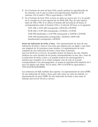 3. En el formato de serie de hora USA, puede omitirse la especificación de
   los minutos, con lo que se indica una especificación implícita de 00
   minutos. Por lo tanto 1 PM es equivalente a 1:00 PM.
4. En el formato de hora USA, la hora no debe ser mayor que 12 y no puede
   ser 0, excepto en el caso especial de las 00:00 AM. Hay un solo espacio
   antes de AM y PM. Si se utiliza el formato JIS del reloj de 24 horas, la
   correspondencia entre el formato USA y el reloj de 24 horas es la siguiente:
       12:01 AM a 12:59 AM corresponde a 00:01:00 a 00:59:00.
       01:00 AM a 11:59 AM corresponde a 01:00:00 a 11:59:00.
       12:00 PM (mediodía) a 11:59 PM corresponde a 12:00:00 a 23:59:00.
       12:00 AM (medianoche) corresponde a 24:00:00 y 00:00 AM
       (medianoche) corresponde a 00:00:00.

Series de indicación de fecha y hora: Una representación de serie de una
indicación de fecha y hora es una serie que empieza por un dígito y que tiene
una longitud de 16 caracteres como mínimo. La representación de serie
completa de una indicación de fecha y hora tiene el formato
aaaa-mm-dd-hh.mm.ss.nnnnnn. Se pueden incluir los blancos de cola. Pueden
omitirse los ceros iniciales de las partes correspondientes al mes, día y hora de
la indicación de fecha y hora y se pueden truncar los microsegundos u
omitirse por completo. Si se omite cualquier cero de cola en la parte
correspondiente a los microsegundos, se asume la especificación implícita de 0
para los dígitos que faltan. Por lo tanto, 1991-3-2-8.30.00 es equivalente a
1991-03-02-08.30.00.000000.

Las sentencias de SQL también dan soporte a la representación de serie ODBC
de una indicación de fecha y hora, pero sólo como un valor de entrada. La
representación de serie ODBC de una indicación de fecha y hora tiene el
formato aaaa-mm-dd hh:mm:ss.nnnnnn.




                                              Capítulo 2. Elementos del lenguaje   113
 