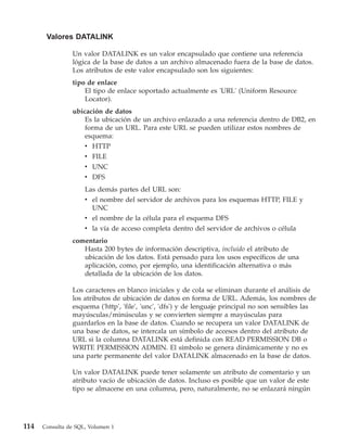 Valores DATALINK

                Un valor DATALINK es un valor encapsulado que contiene una referencia
                lógica de la base de datos a un archivo almacenado fuera de la base de datos.
                Los atributos de este valor encapsulado son los siguientes:
                tipo de enlace
                    El tipo de enlace soportado actualmente es 'URL' (Uniform Resource
                    Locator).
                ubicación de datos
                    Es la ubicación de un archivo enlazado a una referencia dentro de DB2, en
                    forma de un URL. Para este URL se pueden utilizar estos nombres de
                    esquema:
                    v HTTP
                    v FILE
                     v UNC
                     v DFS
                     Las demás partes del URL son:
                     v el nombre del servidor de archivos para los esquemas HTTP, FILE y
                       UNC
                     v el nombre de la célula para el esquema DFS
                     v la vía de acceso completa dentro del servidor de archivos o célula
                comentario
                   Hasta 200 bytes de información descriptiva, incluido el atributo de
                   ubicación de los datos. Está pensado para los usos específicos de una
                   aplicación, como, por ejemplo, una identificación alternativa o más
                   detallada de la ubicación de los datos.

                Los caracteres en blanco iniciales y de cola se eliminan durante el análisis de
                los atributos de ubicación de datos en forma de URL. Además, los nombres de
                esquema ('http', 'file', 'unc', 'dfs') y de lenguaje principal no son sensibles las
                mayúsculas/minúsculas y se convierten siempre a mayúsculas para
                guardarlos en la base de datos. Cuando se recupera un valor DATALINK de
                una base de datos, se intercala un símbolo de accesos dentro del atributo de
                URL si la columna DATALINK está definida con READ PERMISSION DB o
                WRITE PERMISSION ADMIN. El símbolo se genera dinámicamente y no es
                una parte permanente del valor DATALINK almacenado en la base de datos.

                Un valor DATALINK puede tener solamente un atributo de comentario y un
                atributo vacío de ubicación de datos. Incluso es posible que un valor de este
                tipo se almacene en una columna, pero, naturalmente, no se enlazará ningún




114   Consulta de SQL, Volumen 1
 