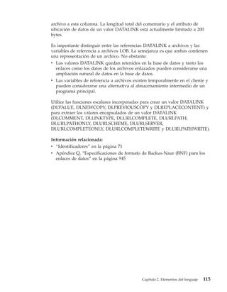 archivo a esta columna. La longitud total del comentario y el atributo de
ubicación de datos de un valor DATALINK está actualmente limitado a 200
bytes.

Es importante distinguir entre las referencias DATALINK a archivos y las
variables de referencia a archivos LOB. La semejanza es que ambas contienen
una representación de un archivo. No obstante:
v Los valores DATALINK quedan retenidos en la base de datos y tanto los
  enlaces como los datos de los archivos enlazados pueden considerarse una
  ampliación natural de datos en la base de datos.
v Las variables de referencia a archivos existen temporalmente en el cliente y
  pueden considerarse una alternativa al almacenamiento intermedio de un
  programa principal.

Utilice las funciones escalares incorporadas para crear un valor DATALINK
(DLVALUE, DLNEWCOPY, DLPREVIOUSCOPY y DLREPLACECONTENT) y
para extraer los valores encapsulados de un valor DATALINK
(DLCOMMENT, DLLINKTYPE, DLURLCOMPLETE, DLURLPATH,
DLURLPATHONLY, DLURLSCHEME, DLURLSERVER,
DLURLCOMPLETEONLY, DLURLCOMPLETEWRITE y DLURLPATHWRITE).

Información relacionada:
v “Identificadores” en la página 71
v Apéndice Q, “Especificaciones de formato de Backus-Naur (BNF) para los
  enlaces de datos” en la página 945




                                             Capítulo 2. Elementos del lenguaje   115
 