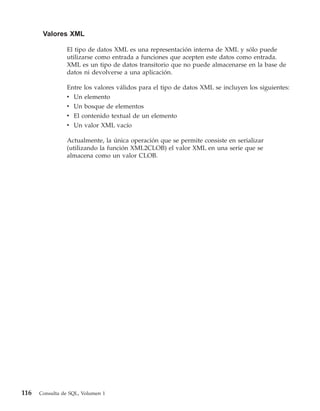 Valores XML

                El tipo de datos XML es una representación interna de XML y sólo puede
                utilizarse como entrada a funciones que acepten este datos como entrada.
                XML es un tipo de datos transitorio que no puede almacenarse en la base de
                datos ni devolverse a una aplicación.

                Entre los valores válidos para el tipo de datos XML se incluyen los siguientes:
                v Un elemento
                v Un bosque de elementos
                v El contenido textual de un elemento
                v Un valor XML vacío

                Actualmente, la única operación que se permite consiste en serializar
                (utilizando la función XML2CLOB) el valor XML en una serie que se
                almacena como un valor CLOB.




116   Consulta de SQL, Volumen 1
 