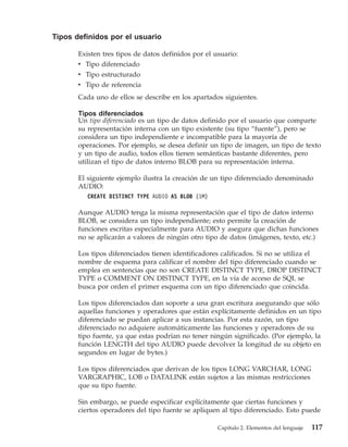 Tipos definidos por el usuario

       Existen tres tipos de datos definidos por el usuario:
       v Tipo diferenciado
       v Tipo estructurado
       v Tipo de referencia
       Cada uno de ellos se describe en los apartados siguientes.

       Tipos diferenciados
       Un tipo diferenciado es un tipo de datos definido por el usuario que comparte
       su representación interna con un tipo existente (su tipo “fuente”), pero se
       considera un tipo independiente e incompatible para la mayoría de
       operaciones. Por ejemplo, se desea definir un tipo de imagen, un tipo de texto
       y un tipo de audio, todos ellos tienen semánticas bastante diferentes, pero
       utilizan el tipo de datos interno BLOB para su representación interna.

       El siguiente ejemplo ilustra la creación de un tipo diferenciado denominado
       AUDIO:
          CREATE DISTINCT TYPE AUDIO AS BLOB (1M)

       Aunque AUDIO tenga la misma representación que el tipo de datos interno
       BLOB, se considera un tipo independiente; esto permite la creación de
       funciones escritas especialmente para AUDIO y asegura que dichas funciones
       no se aplicarán a valores de ningún otro tipo de datos (imágenes, texto, etc.)

       Los tipos diferenciados tienen identificadores calificados. Si no se utiliza el
       nombre de esquema para calificar el nombre del tipo diferenciado cuando se
       emplea en sentencias que no son CREATE DISTINCT TYPE, DROP DISTINCT
       TYPE o COMMENT ON DISTINCT TYPE, en la vía de acceso de SQL se
       busca por orden el primer esquema con un tipo diferenciado que coincida.

       Los tipos diferenciados dan soporte a una gran escritura asegurando que sólo
       aquellas funciones y operadores que están explícitamente definidos en un tipo
       diferenciado se puedan aplicar a sus instancias. Por esta razón, un tipo
       diferenciado no adquiere automáticamente las funciones y operadores de su
       tipo fuente, ya que estas podrían no tener ningún significado. (Por ejemplo, la
       función LENGTH del tipo AUDIO puede devolver la longitud de su objeto en
       segundos en lugar de bytes.)

       Los tipos diferenciados que derivan de los tipos LONG VARCHAR, LONG
       VARGRAPHIC, LOB o DATALINK están sujetos a las mismas restricciones
       que su tipo fuente.

       Sin embargo, se puede especificar explícitamente que ciertas funciones y
       ciertos operadores del tipo fuente se apliquen al tipo diferenciado. Esto puede

                                                     Capítulo 2. Elementos del lenguaje   117
 
