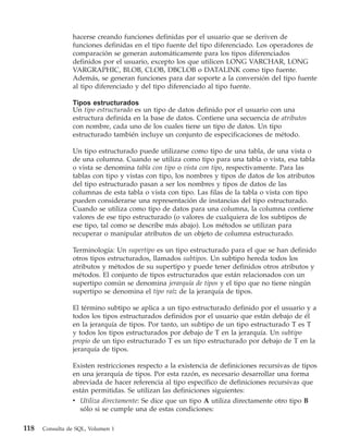 hacerse creando funciones definidas por el usuario que se deriven de
                funciones definidas en el tipo fuente del tipo diferenciado. Los operadores de
                comparación se generan automáticamente para los tipos diferenciados
                definidos por el usuario, excepto los que utilicen LONG VARCHAR, LONG
                VARGRAPHIC, BLOB, CLOB, DBCLOB o DATALINK como tipo fuente.
                Además, se generan funciones para dar soporte a la conversión del tipo fuente
                al tipo diferenciado y del tipo diferenciado al tipo fuente.

                Tipos estructurados
                Un tipo estructurado es un tipo de datos definido por el usuario con una
                estructura definida en la base de datos. Contiene una secuencia de atributos
                con nombre, cada uno de los cuales tiene un tipo de datos. Un tipo
                estructurado también incluye un conjunto de especificaciones de método.

                Un tipo estructurado puede utilizarse como tipo de una tabla, de una vista o
                de una columna. Cuando se utiliza como tipo para una tabla o vista, esa tabla
                o vista se denomina tabla con tipo o vista con tipo, respectivamente. Para las
                tablas con tipo y vistas con tipo, los nombres y tipos de datos de los atributos
                del tipo estructurado pasan a ser los nombres y tipos de datos de las
                columnas de esta tabla o vista con tipo. Las filas de la tabla o vista con tipo
                pueden considerarse una representación de instancias del tipo estructurado.
                Cuando se utiliza como tipo de datos para una columna, la columna contiene
                valores de ese tipo estructurado (o valores de cualquiera de los subtipos de
                ese tipo, tal como se describe más abajo). Los métodos se utilizan para
                recuperar o manipular atributos de un objeto de columna estructurado.

                Terminología: Un supertipo es un tipo estructurado para el que se han definido
                otros tipos estructurados, llamados subtipos. Un subtipo hereda todos los
                atributos y métodos de su supertipo y puede tener definidos otros atributos y
                métodos. El conjunto de tipos estructurados que están relacionados con un
                supertipo común se denomina jerarquía de tipos y el tipo que no tiene ningún
                supertipo se denomina el tipo raíz de la jerarquía de tipos.

                El término subtipo se aplica a un tipo estructurado definido por el usuario y a
                todos los tipos estructurados definidos por el usuario que están debajo de él
                en la jerarquía de tipos. Por tanto, un subtipo de un tipo estructurado T es T
                y todos los tipos estructurados por debajo de T en la jerarquía. Un subtipo
                propio de un tipo estructurado T es un tipo estructurado por debajo de T en la
                jerarquía de tipos.

                Existen restricciones respecto a la existencia de definiciones recursivas de tipos
                en una jerarquía de tipos. Por esta razón, es necesario desarrollar una forma
                abreviada de hacer referencia al tipo específico de definiciones recursivas que
                están permitidas. Se utilizan las definiciones siguientes:
                v Utiliza directamente: Se dice que un tipo A utiliza directamente otro tipo B
                   sólo si se cumple una de estas condiciones:

118   Consulta de SQL, Volumen 1
 