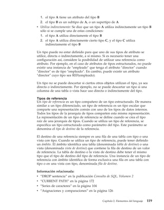 1. el tipo A tiene un atributo del tipo B
  2. el tipo B es un subtipo de A, o un supertipo de A
v Utiliza indirectamente: Se dice que un tipo A utiliza indirectamente un tipo B
  sólo si se cumple una de estas condiciones:
  1. el tipo A utiliza directamente el tipo B
  2. el tipo A utiliza directamente cierto tipo C, y el tipo C utiliza
      indirectamente el tipo B

Un tipo puede no estar definido para que uno de sus tipos de atributo se
utilice, directa o indirectamente, a sí mismo. Si es necesario tener una
configuración así, considere la posibilidad de utilizar una referencia como
atributo. Por ejemplo, en el caso de atributos de tipos estructurados, no puede
existir una instancia de ″empleado″ que tenga el atributo ″director″ cuando
″director″ es de tipo ″empleado″. En cambio, puede existir un atributo
″director″ cuyo tipo sea REF(empleado).

Un tipo no se puede descartar si ciertos otros objetos utilizan el tipo, ya sea
directa o indirectamente. Por ejemplo, no se puede descartar un tipo si una
columna de una tabla o vista hace uso directa o indirectamente del tipo.

Tipos de referencia
Un tipo de referencia es un tipo compañero de un tipo estructurado. De manera
similar a un tipo diferenciado, un tipo de referencia es un tipo escalar que
comparte una representación común con uno de los tipos de datos internos.
Todos los tipos de la jerarquía de tipos comparten esta misma representación.
La representación de un tipo de referencia se define cuando se crea el tipo
raíz de una jerarquía de tipos. Cuando se utiliza un tipo de referencia, se
especifica un tipo estructurado como parámetro del tipo. Este parámetro se
denomina el tipo de destino de la referencia.

El destino de una referencia siempre es una fila de una tabla con tipo o una
vista con tipo. Cuando se utiliza un tipo de referencia, puede tener definido
un ámbito. El ámbito identifica una tabla (denominada tabla de destino) o una
vista (denominada vista de destino) que contiene la fila de destino de un valor
de referencia. La tabla de destino o la vista de destino debe tener el mismo
tipo que el tipo de destino del tipo de referencia. Una instancia de un tipo de
referencia con ámbito identifica de forma exclusiva una fila en una tabla con
tipo o en una vista con tipo, denominada fila de destino.

Información relacionada:
v “DROP sentencia” en la publicación Consulta de SQL, Volumen 2
v “CURRENT PATH” en la página 172
v “Series de caracteres” en la página 104
v “Asignaciones y comparaciones” en la página 126


                                              Capítulo 2. Elementos del lenguaje   119
 