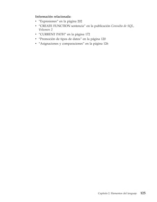 Información relacionada:
v “Expresiones” en la página 202
v “CREATE FUNCTION sentencia” en la publicación Consulta de SQL,
  Volumen 2
v “CURRENT PATH” en la página 172
v “Promoción de tipos de datos” en la página 120
v “Asignaciones y comparaciones” en la página 126




                                          Capítulo 2. Elementos del lenguaje   125
 