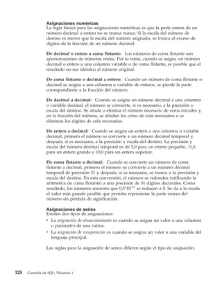 Asignaciones numéricas
                La regla básica para las asignaciones numéricas es que la parte entera de un
                número decimal o entero no se trunca nunca. Si la escala del número de
                destino es menor que la escala del número asignado, se trunca el exceso de
                dígitos de la fracción de un número decimal.

                De decimal o entero a coma flotante: Los números de coma flotante son
                aproximaciones de números reales. Por lo tanto, cuando se asigna un número
                decimal o entero a una columna variable o de coma flotante, es posible que el
                resultado no sea idéntico al número original.

                De coma flotante o decimal a entero: Cuando un número de coma flotante o
                decimal se asigna a una columna o variable de enteros, se pierde la parte
                correspondiente a la fracción del número.

                De decimal a decimal: Cuando se asigna un número decimal a una columna
                o variable decimal, el número se convierte, si es necesario, a la precisión y
                escala del destino. Se añade o elimina el número necesario de ceros iniciales y,
                en la fracción del número, se añaden los ceros de cola necesarios o se
                eliminan los dígitos de cola necesarios.

                De entero a decimal: Cuando se asigna un entero a una columna o variable
                decimal, primero el número se convierte a un número decimal temporal y,
                después, si es necesario, a la precisión y escala del destino. La precisión y
                escala del número decimal temporal es de 5,0 para un entero pequeño, 11,0
                para un entero grande o 19,0 para un entero superior.

                De coma flotante a decimal: Cuando se convierte un número de coma
                flotante a decimal, primero el número se convierte a un número decimal
                temporal de precisión 31 y después, si es necesario, se trunca a la precisión y
                escala del destino. En esta conversión, el número se redondea (utilizando la
                aritmética de coma flotante) a una precisión de 31 dígitos decimales. Como
                resultado, los números menores que 0,5*10-31 se reducen a 0. Se da a la escala
                el valor más grande posible que permita representar la parte entera del
                número sin pérdida de significación.

                Asignaciones de series
                Existen dos tipos de asignaciones:
                v La asignación de almacenamiento es cuando se asigna un valor a una columna
                  o parámetro de una rutina.
                v La asignación de recuperación es cuando se asigna un valor a una variable del
                  lenguaje principal.

                Las reglas para la asignación de series difieren según el tipo de asignación.




128   Consulta de SQL, Volumen 1
 