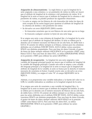 Asignación de almacenamiento: La regla básica es que la longitud de la
serie asignada a una columna o a un parámetro de rutina no debe ser mayor
que el atributo de longitud de la columna o del parámetro de rutina. Si la
longitud de la serie es mayor que el atributo de longitud de la columna o del
parámetro de rutina, se pueden producir las siguientes situaciones:
v La serie se asigna con los blancos de cola truncados (de todos los tipos de
  serie excepto de las series largas) para ajustarse al atributo de longitud de
  la columna de destino o del parámetro de rutina
v Se devuelve un error (SQLSTATE 22001) cuando:
  – Se truncarían caracteres que no son blancos de una serie que no es larga
  – Se truncaría cualquier carácter (o byte) de una serie larga.

Si se asigna una serie a una columna de longitud fija y la longitud de la serie
es menor que el atributo de longitud del destino, la serie se rellena por la
derecha con el número necesario de blancos de un solo byte, de doble byte o
UCS-2. El carácter de relleno siempre es el blanco, incluso para las columnas
definidas con el atributo FOR BIT DATA. (UCS-2 define varios caracteres
SPACE con distintas propiedades. Para una base de datos Unicode, el gestor
de bases de datos siempre utilizará ASCII SPACE en la posición x’0020’ como
blanco UCS-2. Para una base de datos EUC, se utiliza IDEOGRAPHIC SPACE
en la posición x’3000’ para rellenar las series GRAPHIC.)

Asignación de recuperación: La longitud de una serie asignada a una
variable del lenguaje principal puede ser mayor que el atributo de longitud de
la variable del lenguaje principal. Cuando una serie se asigna a una variable
del lenguaje principal y la longitud de la serie es mayor que la longitud del
atributo de longitud de la variable, la serie se trunca por la derecha el número
necesario de caracteres (o bytes). Cuando ocurre esto, se devuelve un aviso
(SQLSTATE 01004) y se asigna el valor ’W’ al campo SQLWARN1 de la
SQLCA.

Además, si se proporciona una variable indicadora y la fuente del valor no es
LOB, la variable indicadora se establece en la longitud original de la serie.

Si se asigna una serie de caracteres a una variable de longitud fija y la
longitud de la serie es menor que el atributo de longitud del destino, la serie
se rellena por la derecha con el número necesario de blancos de un solo byte,
de doble byte o UCS-2. El carácter de relleno siempre es un blanco, incluso
para las series definidas con el atributo FOR BIT DATA. (UCS-2 define varios
caracteres SPACE con distintas propiedades. Para una base de datos Unicode,
el gestor de bases de datos siempre utilizará ASCII SPACE en la posición
x’0020’ como blanco UCS-2. Para una base de datos EUC, se utiliza
IDEOGRAPHIC SPACE en la posición x’3000’ para rellenar las series
GRAPHIC.)



                                             Capítulo 2. Elementos del lenguaje   129
 