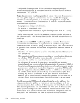 La asignación de recuperación de las variables del lenguaje principal
                terminadas en nulo en C se maneja en base a las opciones especificadas con
                los mandatos PREP o BIND.

                Reglas de conversión para la asignación de series: Una serie de caracteres o
                una serie gráfica asignada a una columna o a una variable del lenguaje
                principal se convierte primero, si es necesario, a la página de códigos del
                destino. La conversión de los caracteres sólo es necesaria si son ciertas todas
                las afirmaciones siguientes:
                v Las páginas de códigos son diferentes.
                v La serie no es nula ni está vacía.
                v Ninguna serie tiene un valor de página de códigos de 0 (FOR BIT DATA).

                Para las bases de datos Unicode, las series de caracteres pueden asignarse a
                una columna gráfica y las series gráficas pueden asignarse a una columna de
                caracteres.

                Consideraciones de MBCS para la asignación de las series de caracteres:
                Existen varias consideraciones al asignar series de caracteres que pueden
                contener caracteres de un solo byte y de múltiples bytes. Estas consideraciones
                se aplican a todas las series de caracteres, incluyendo las definidas como FOR
                BIT DATA.
                v El relleno con blancos siempre se realiza utilizando el carácter blanco de un
                   solo byte (X'20').
                v El truncamiento de blancos siempre se realiza en base al carácter blanco de
                  un solo byte (X'20'). El carácter blanco de doble byte se trata como
                  cualquier otro carácter con respecto al truncamiento.
                v La asignación de una serie de caracteres a una variable del lenguaje
                  principal puede dar como resultado la fragmentación de caracteres MBCS si
                  la variable del lenguaje principal de destino no es lo suficientemente grande
                  para contener toda la serie fuente. Si se fragmenta un carácter MBCS, cada
                  byte del fragmento del carácter MBCS destino se establece en el destino en
                  un carácter blanco de un solo byte (X'20'), no se mueven más bytes de la
                  fuente y SQLWARN1 se establece en ’W’ para indicar el truncamiento.
                  Observe que se aplica el mismo manejo de fragmentos de caracteres MBCS
                  incluso cuando la serie de caracteres está definida como FOR BIT DATA.

                Consideraciones de DBCS para la asignación de las series gráficas: Las
                asignaciones de series gráficas se procesan de manera análoga a la de las
                series de caracteres. Para las bases de datos que no son Unicode, los tipos de
                datos de serie gráfica sólo son compatibles con otros tipos de datos de serie
                gráfica y nunca con tipos de datos numéricos, de serie de caracteres o de
                indicación de fecha y hora. Para las bases de Unicode, los tipos de datos de
                serie gráfica son compatibles con tipos de datos de serie de caracteres.


130   Consulta de SQL, Volumen 1
 