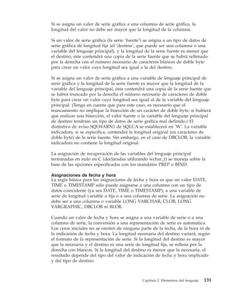 Si se asigna un valor de serie gráfica a una columna de serie gráfica, la
longitud del valor no debe ser mayor que la longitud de la columna.

Si un valor de serie gráfica (la serie ’fuente’) se asigna a un tipo de datos de
serie gráfica de longitud fija (el ’destino’, que puede ser una columna o una
variable del lenguaje principal), y la longitud de la serie fuente es menor que
el destino, éste contendrá una copia de la serie fuente que se habrá rellenado
por la derecha con el número necesario de caracteres blancos de doble byte
para crear un valor cuya longitud sea igual a la del destino.

Si se asigna un valor de serie gráfica a una variable de lenguaje principal de
serie gráfica y la longitud de la serie fuente es mayor que la longitud de la
variable del lenguaje principal, ésta contendrá una copia de la serie fuente que
se habrá truncado por la derecha el número necesario de caracteres de doble
byte para crear un valor cuya longitud sea igual al de la variable del lenguaje
principal. (Tenga en cuenta que para este caso, es necesario que el
truncamiento no implique la bisección de un carácter de doble byte; si hubiera
que realizar una bisección, el valor fuente o la variable del lenguaje principal
de destino tendrían un tipo de datos de serie gráfica mal definido.) El
distintivo de aviso SQLWARN1 de SQLCA se establecerá en ’W’. La variable
indicadora, si se especifica, contendrá la longitud original (en caracteres de
doble byte) de la serie fuente. Sin embargo, en el caso de DBCLOB, la variable
indicadora no contiene la longitud original.

La asignación de recuperación de las variables del lenguaje principal
terminadas en nulo en C (declaradas utilizando wchar_t) se maneja sobre la
base de las opciones especificadas con los mandatos PREP o BIND.

Asignaciones de fecha y hora
La regla básica para las asignaciones de fecha y hora es que un valor DATE,
TIME o TIMESTAMP sólo puede asignarse a una columna con un tipo de
datos coincidente (ya sea DATE, TIME o TIMESTAMP), a una variable de
serie de longitud variable o fija o a una columna de serie. La asignación no
debe ser a una columna o variable LONG VARCHAR, CLOB, LONG
VARGRAPHIC, DBCLOB ni BLOB.

Cuando un valor de fecha y hora se asigna a una variable de serie o a una
columna de serie, la conversión a una representación de serie es automática.
Los ceros iniciales no se omiten de ninguna parte de la fecha, de la hora ni de
la indicación de fecha y hora. La longitud necesaria del destino variará, según
el formato de la representación de serie. Si la longitud del destino es mayor
que la necesaria y el destino es una serie de longitud fija, se rellena por la
derecha con blancos. Si la longitud del destino es menor que la necesaria, el
resultado depende del tipo del valor de indicación de fecha y hora implicado
y del tipo de destino.



                                              Capítulo 2. Elementos del lenguaje   131
 