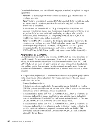 Cuando el destino es una variable del lenguaje principal, se aplican las reglas
                siguientes:
                v Para DATE: Si la longitud de la variable es menor que 10 caracteres, se
                   produce un error.
                v Para TIME: Si se utiliza el formato USA, la longitud de la variable no debe
                   ser menor que 8 caracteres; en otros formatos la longitud no debe ser
                   menor que 5 caracteres.
                  Si se utilizan los formatos ISO o JIS, y la longitud de la variable del
                  lenguaje principal es menor que 8 caracteres, la parte correspondiente a los
                  segundos de la hora se omite del resultado y se asigna a la variable
                  indicadora, si se proporciona. El campo SQLWARN1 de la SQLCA se
                  establece de manera que indica la omisión.
                v Para TIMESTAMP: Si la variable del lenguaje principal es menor que 19
                  caracteres, se produce un error. Si la longitud es menor que 26 caracteres
                  pero mayor o igual que 19 caracteres, los dígitos de cola de la parte
                  correspondiente a los microsegundos del valor se omiten. El campo
                  SQLWARN1 de la SQLCA se establece de manera que indica la omisión.

                Asignaciones de DATALINK
                La asignación de un valor a una columna DATALINK da como resultado el
                establecimiento de un enlace con un archivo a no ser que los atributos de
                enlace del valor estén vacíos o que la columna esté definida con NO LINK
                CONTROL. En los casos en que ya exista un valor enlazado en la columna,
                este archivo queda desenlazado. La asignación de un valor nulo donde ya
                existe un valor enlazado también desenlaza el archivo asociado con el valor
                anterior.

                Si la aplicación proporciona la misma ubicación de datos que la que ya existe
                en la columna, se retiene el enlace. Hay varias razones por las que puede
                producirse este hecho:
                v Se cambia el comentario.
                v Si la tabla se coloca en el estado de reconciliación de Datalink no posible
                  (DRNP), pueden restablecerse los enlaces en la tabla al proporcionarse unos
                  atributos de enlace idénticos a los de la columna.
                v Si la columna se define con WRITE PERMISSION ADMIN y se cambia el
                  contenido del archivo, puede establecerse una versión nueva del enlace
                  proporcionando un valor de DATALINK construido utilizando la función
                  DLURLNEWCOPY con la misma ubicación de los datos.
                v Si la columna se define con WRITE PERMISSION ADMIN y se cambia el
                  contenido del archivo pero el cambio debe restituirse, puede restituirse la
                  versión existente del enlace proporcionando un valor de DATALINK
                  construido utilizando la función DLURLPREVIOUSCOPY con la misma
                  ubicación de los datos.



132   Consulta de SQL, Volumen 1
 