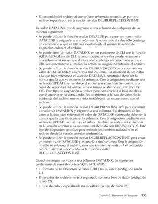 v El contenido del archivo al que se hace referencia se sustituye por otro
  archivo especificado en la función escalar DLURLREPLACECONTENT.

Un valor DATALINK puede asignarse a una columna de cualquiera de las
maneras siguientes:
v Se puede utilizar la función escalar DLVALUE para crear un nuevo valor
  DATALINK y asignarlo a una columna. A no ser que el valor sólo contenga
  un comentario o que el URL sea exactamente el mismo, la acción de
  asignación enlazará el archivo.
v Se puede crear un valor DATALINK en un parámetro de CLI con la función
  SQLBuildDataLink de CLI. A continuación, este valor puede asignarse a
  una columna. A no ser que el valor sólo contenga un comentario o que el
  URL sea exactamente el mismo, la acción de asignación enlazará el archivo.
v Se puede utilizar la función escalar DLURLNEWCOPY para construir un
  valor de DATALINK y asignarlo a una columna. La ubicación de los datos
  a la que hace referencia el valor de DATALINK construido debe ser la
  misma que la que ya existe en la columna. Con la asignación mediante una
  sentencia UPDATE se restablece el enlace con el archivo. Se tomará una
  copia de seguridad del archivo si la columna se define con RECOVERY
  YES. Este tipo de asignación se utiliza para comunicar a la base de datos
  que el archivo se ha actualizado. Así se informa a la base de datos de la
  existencia del archivo nuevo y ésta restablecerá un enlace nuevo con el
  archivo.
v Se puede utilizar la función escalar DLURLPREVIOUSCOPY para construir
  un valor de DATALINK y asignarlo a una columna. La ubicación de los
  datos a la que hace referencia el valor de DATALINK construido debe ser la
  misma que la que ya existe en la columna. Con la asignación mediante una
  sentencia UPDATE se restituye el enlace. También se restaurará el archivo
  en la versión anterior si la columna está definida con RECOVERY YES. Este
  tipo de asignación se utiliza para restituir los cambios realizados en el
  archivo desde la versión anterior confirmada.
v Se puede utilizar la función escalar DLURLREPLACECONTENT para crear
  un nuevo valor DATALINK y asignarlo a una columna. Con la asignación
  no sólo se enlazará el archivo, sino que también se sustituirá el contenido
  con otro archivo especificado en la función escalar
  DLURLREPLACECONTENT.

Cuando se asigna un valor a una columna DATALINK, las siguientes
condiciones de error devuelven SQLSTATE 428D1:
v El formato de la Ubicación de datos (URL) no es válido (código de razón
  21).
v El servidor de archivos no está registrado con esta base de datos (código de
  razón 22).
v El tipo de enlace especificado no es válido (código de razón 23).

                                             Capítulo 2. Elementos del lenguaje   133
 