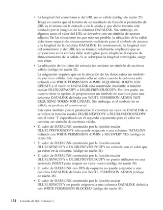v La longitud del comentario o del URL no es válida (código de razón 27).
                  Tenga en cuenta que el tamaño de un resultado de función o parámetro de
                  URL es el mismo en la entrada y en la salida y que dicho tamaño está
                  limitado por la longitud de la columna DATALINK. Sin embargo, en
                  algunos casos el valor del URL se devuelve con un símbolo de accesos
                  adjunto. En las situaciones en que esto sea posible, la ubicación de la salida
                  debe tener espacio de almacenamiento suficiente para el símbolo de accesos
                  y la longitud de la columna DATALINK. En consecuencia, la longitud real
                  del comentario y del URL (en su formato totalmente ampliado) que se
                  proporciona en la entrada debe restringirse para adaptarse al espacio de
                  almacenamiento de la salida. Si se sobrepasa la longitud restringida, surge
                  este error.
                v La ubicación de los datos de entrada no contiene un símbolo de escritura
                  válido (código de razón 32).
                  La asignación requiere que en la ubicación de los datos exista un símbolo
                  de escritura válido. Este requisito sólo se aplica cuando la columna está
                  definida con WRITE PERMISSION ADMIN REQUIRING TOKEN FOR
                  UPDATE y el valor de DATALINK está construido mediante la función
                  escalar DLURLNEWCOPY o DLURLPREVIOUSCOPY. Por otra parte, un
                  usuario tiene la opción de proporcionar un símbolo de escritura para una
                  columna DATALINK definida con WRITE PERMISSION ADMIN NOT
                  REQUIRING TOKEN FOR UPDATE. Sin embargo, si el símbolo no es
                  válido, se produce el mismo error.
                  Este error también puede producirse al construir un valor de DATALINK si
                  se utiliza la función escalar DLURLNEWCOPY o DLURLPREVIOUSCOPY
                  con el valor ’1’ especificado en el segundo argumento pero el valor no
                  contiene un símbolo de escritura válido.
                v El valor de DATALINK construido por la función escalar
                  DLURLPREVIOUSCOPY sólo puede asignarse a una columna DATALINK
                  definida con WRITE PERMISSION ADMIN y RECOVERY YES (código de
                  razón 33).
                v El valor de DATALINK construido por la función escalar
                  DLURLNEWCOPY o DLURLPREVIOUSCOPY no coincide con el valor que
                  ya existe en la columna (código de razón 34).
                v El valor de DATALINK construido por la función escalar
                  DLURLNEWCOPY o DLURLPREVIOUSCOPY no puede utilizarse en una
                  sentencia INSERT para asignar un valor nuevo (código de razón 35).
                v El valor de DATALINK con DFS de esquema no puede asignarse a una
                  columna DATALINK definida con WRITE PERMISSION ADMIN (código
                  de razón 38).
                v El valor de DATALINK construido por la función escalar
                  DLURLNEWCOPY no puede asignarse a una columna DATALINK definida
                  con WRITE PERMISSION BLOCKED (código de razón 39).


134   Consulta de SQL, Volumen 1
 
