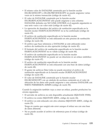 v El mismo valor de DATALINK construido por la función escalar
  DLURLNEWCOPY o DLURLPREVIOUSCOPY no puede asignarse varias
  veces en la misma transacción (código de razón 41).
v El valor de DATALINK construido por la función escalar
  DLURLREPLACECONTENT sólo puede asignarse a una columna
  DATALINK definida con NO LINK CONTROL si el segundo argumento es
  una serie vacía o un valor nulo (código de razón 42).
v La operación de desenlace del archivo de sustitución especificado en la
  función escalar DLREPLACECONTENT no se ha confirmado (código de
  razón 43).
v El archivo de sustitución especificado en la función escalar
  DLREPLACECONTENT se está utilizando en otro proceso de sustitución
  (código de razón 44).
v El archivo que hace referencia a DATALINK se está utilizando como
  archivo de sustitución en otra operación (código de razón 45).
v El formato del archivo de sustitución especificado en la función escalar
  DLREPLACECONTENT no es válido (código de razón 46).
v El archivo de sustitución especificado en la función escalar
  DLREPLACECONTENT no puede ser un directorio ni un enlace simbólico
  (código de razón 47).
v El archivo de sustitución especificado en la función escalar
  DLREPLACECONTENT se está enlazando con una base de datos (código
  de razón 48).
v El gestor de archivos Data Links no puede encontrar el archivo de
  sustitución especificado en la función escalar DLREPLACECONTENT
  (código de razón 49).
v El valor de DATALINK construido por la función escalar
  DLURLNEWCOPY con un símbolo de escritura contenido en el valor de
  ubicación de los datos sólo puede asignarse a una columna DATALINK con
  WRITE PERMISSION ADMIN (código de razón 50).

Cuando la asignación también vaya a crear un enlace, pueden producirse los
errores siguientes:
v El servidor de archivos no está disponible actualmente (SQLSTATE 57050).
v El archivo no existe (SQLSTATE 428D1, código de razón 24).
v El archivo ya está enlazado con otra columna (SQLSTATE 428D1, código de
  razón 25).
  Tenga en cuenta que surgirá este error aunque el enlace sea con una base
  de datos diferente.
v No se puede acceder al archivo de referencia para el enlace (código de
  razón 26).



                                           Capítulo 2. Elementos del lenguaje   135
 